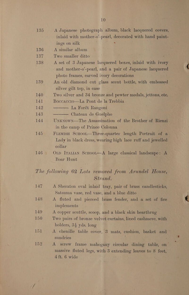 135 A Japanese photograph album, black lacquered covers, inlaid with mother-o’-pearl, decorated with hand paint- ings on silk % 136 A similar album 137 Two smaller ditto 138 A set of 3 Japanese lacquered boxes, inlaid with ivory | and mother-o’-pearl, and a pair of Japanese lacquered photo frames, carved ivory decorations 139 An old diamond: cut glass scent bottle, with embossed silver gilt top, in case 140 Two silver and 34 bronze and pewter medals, jettons, etc. 141 Boccaccio—La Pont de la Trebbia | 142 ——— La Forét Rangoni 143 ——— Chateau de Guelpho 144 UnkNowN—tThe Assassination of the Brother of Rienzi in the camp of Prince Colonna a) ou 145 FLEMISH ScHooLt—Three-quarter length Portrait of a Lady in black dress, wearing high lace ruff and jewelled collar | 146. Onp Iranian Scnoot—A large classical landscape: A Boar Hunt The following 62 Lots removed from Arundel House, Strand. 147 A Sheraton oval inlaid tray, pair of brass candlesticks, Satsuma vase, red vase, and a blue ditto 148 A fluted and pierced brass fender, and a set of fire implements 149 A copper scuttle, scoop, and a black skin hearthrug 150 Two pairs of bronze velvet curtains, lined cashmere, with holders, 34 yds. long 151 A chenille table cover, 3 inats, cushion, basket and sundries | 152 A screw frame mahogany circular dining table, on~ massive fluted legs, with 3 extending leaves to 8 feet, 4 ft. 6 wide