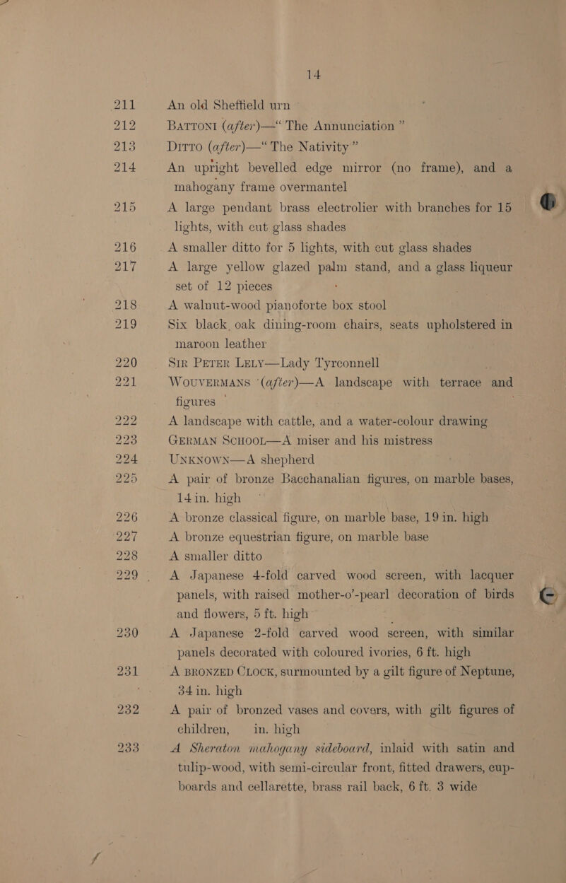 An old Sheffield urn © Batront (after) —“ The Annunciation ” Ditto (after)—“ The Nativity” An upright bevelled edge mirror (no frame), and a mahogany frame overmantel f A large pendant brass electroher with branches for 15 G hghts, with cut glass shades A smaller ditto for 5 lights, with cut glass shades A large yellow glazed palm stand, and a glass liqueur set of 12 pieces A walnut-wood pianoforte box stool Six black, oak dining-room chairs, seats upholstered in maroon leather Sir Peter Lety—Lady Tyrconnell : WOUVERMANS ‘(a/ter)—A landscape with terrace and figures A landscape with cattle, and a water-colour drawing GERMAN ScHooL—A miser and his mistress UNKNowN—A shepherd A pair of bronze Bacchanalian figures, on marble bases, 14in. high A bronze classical figure, on marble base, 19 in. high A bronze equestrian figure, on marble base A smaller ditto A Japanese 4-fold carved wood screen, with lacquer panels, with raised mother-o’-pearl decoration of birds Cc and flowers, 5 ft. high A Japanese 2-fold carved wood screen, with similar panels decorated with coloured ivories, 6 ft. high A BRONZED CLOCK, surmounted by a gilt figure of Neptune, 34 in. high | A pair of bronzed vases and covers, with gilt figures of children, in. high A Sheraton mahogany sideboard, wlaid with satin and tulip-wood, with semi-circular front, fitted drawers, cup- boards and cellarette, brass rail back, 6 ft. 3 wide