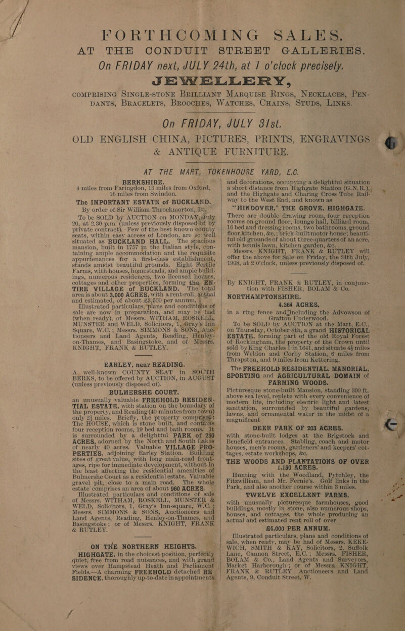 SALES, PRINTS, BERKSHIRE. 4 miles from Faringdon, 13 miles from Oxford, 16 miles from Swindon. The IMPORTANT ESTATE of BUCKLAND. By order of Sir William Throckmorton, BG, ~ To be SOLD by AUCTION on MONDAY; uly 20, at 2.30 p.m. (unless previously disposed Of by private contract). -Few of the best known eounty situated as BUCKLAND HALL. The spacious mansion, built in 1757 in the Italian style, con- taining ample accommodation and the requisite appur fenances for a first-class establishment, stands amidst beautiful grounds. Farms, with houses, hqmesteads, and ample build- ings, numerous residences, two licensed houses, cottag es and other properties, forming the, EN- TIRE VILLAGE of BUCKLAND. ‘The total area is about 3,000 AGRES, with arent-roll , aces ral and estimated, of about £3,500 per annum, : Illustrated particulars, plans and conditions of sale are now in preparation, and may be ‘had (when ready), of Messrs. WITHAM, ROSKELL, Square, W.C.; Messrs. SIMMONS & ‘SONS, Auc-* tioneers and Land Agents, on-Thames, and Basingstoke, KNIGHT, PRANK & RUTLEY. and of Messrs. EARLEY, near READING. A. well-known COUNTY SEAT in SOUTH BERKS, to be offered by AUCTION, in AUGUST (unless previously disposed of). BULMERSHE COURT, an unusually valuable FREEHOLD RESIDEN- TIAL ESTATE, with station on the boundaty of the property, and Reading (40 minutes from co only 24 miles. Briefly, the property compr. The HOUSE, which is stone built, and cont =: four reception rooms, 19 bed and bath rooms. Tt is surrounded: by a delightful PARK of 230 AGRES, adorned by the North and South Lakes of nearly 40 acres. Valuable VILLAGE PRO- PERTIES, adjoining Earley Station. Building sites of great value, with long main-road front- ages, ripe for immediate development, without in the least affecting the residential amenities of Bulmershe Court as a residentialestate. Valuable gravel pit, close to a main road. estate comprises an area of about 960 ACRES. Illustrated particulars and conditions of sale of Messrs. WITHAM, ROSKELL, MUNSTER & WELD, Solicitors, 1, Gray’s Inn- -square, W.C, 3 Messrs. SIMMONS & SON S, Auctioneers ‘and Land Agents, Reading, Basingstoke; or of Messrs. & RUTLEY. Henley -on-Thames, and KNIGHT, FRANK ON THE NORTHERN HEIGHTS. HIGHGATE. in the choicest position, perfectly quiet, free from road nuisances, and with grand views over Hampstead Heath and Parliament Fields.—A charming FREEHOLD detached RE. and decorations, occupying a delightful situation a short distance from Highgate Station (G.N.R.), way to the West End, and known as *HINDOYVER,” THE GROVE, HIGHGATE. There are double drawing room, four reception rooms on ground floor, lounge hall, billiard room, 16 bed and dressing rooms, two bathrooms, ground floor kitchen, &c. ; brick- built motor house: beauti- ful old gr ounds of about three- quarters of an acre, with tennis lawn, kitchen garten, &e. Messrs. KNIGHT, FRANK & RUTLEY will offer the above for Sale on Friday, the 24th July, 1908, at 2 o’clock, unless previously disposed of. By KNIGHT, FRANK: & RUTLEY, in conjune- tion with FISHER, BOLAM ’& Co. NCRTHAMPTONSHIRE,. 4,364 ACRES, Grafton Underwood. To be SOLD by AUCTION at the Mart, E.C., on Thursday, October 8th, a grand HISTORICAL ESTATE, forming part of the old Royal Forest of Rockingham, the property of the Crown until sold by King Charles [ in 1641, and situate 44 miles from Weldon and Corby Station, 6 miles from Thrapston, and 9\miles from Kettering. The FREEHOLD RESIDENTIAL, MANORIAL, SPORTING and AGRICULTURAL DOMAIN of FARMING WOODS. Picturesque stone-built Mansion, standing 300 ft. above sea level, replete with every convenience of modern life, including electric light and latest sanitation, surrounded by beautiful gardens, lawns, magnificent DEER PARK OF 203 ACRES, * with stone-built lodges at the Brigstock and Benefield entrances. Stabling, coach and motor houses, men’s rooms, gardeners’ and keepers’ cot- tages, estate workshops, &e THE WOODS AND PLANTATIONS OF OVER 1,150 ACRES. Hunting with the Woodland, Pytchley, the Fitzwilliam, and Mr. Fernie’s. Golf links:in the Park, and also another course within 3 miles, TWELYE EXCELLENT FARMS, with unusually picturesque farmhouses, good buildings, mostly in stone, also numerous shops, houses, and cottages, the whole producing an actual and estimated rent roll of over £2,000 PER ANNUM. Illustrated particulars, plans and conditions of sale, when ready, may be had of Messrs. KEKE- WICH, SMITH & KAY, Solicitors, 2, Suffolk Lane, Cannon Street, E.C.; Messrs. FISHER, BOLAM & Co., Land Agents and Surveyors, Market Harborough; or of Messrs. KNIGHT, FRANK & RUTLEY Auctioneers and Land Agents, 9, Conduit Street, W. 6 ¥