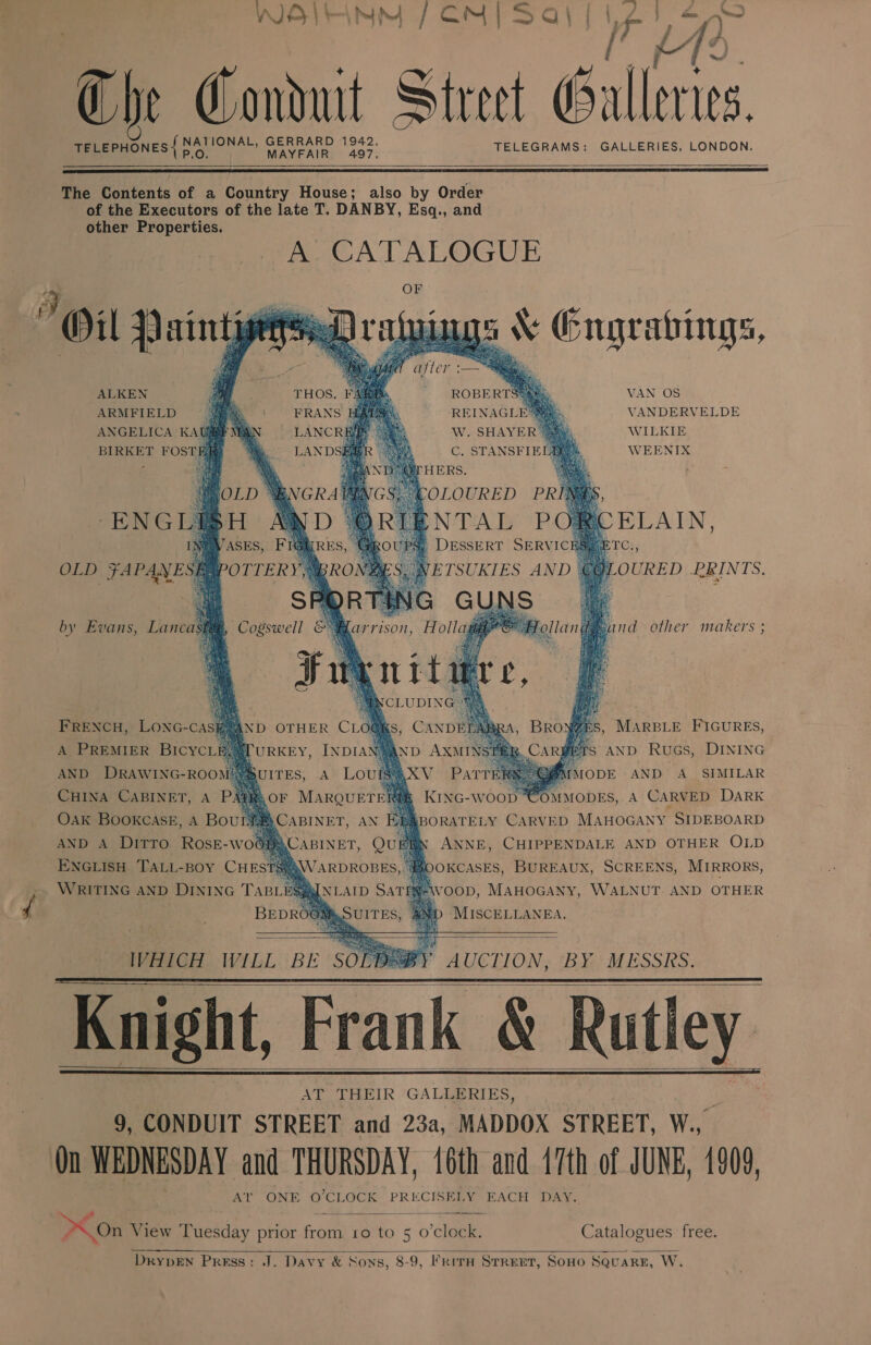 a Z Ray Bay esy ye! aa Che Conduit Street 3 tits TELEPHONES | bE IONAL, ae ete Coaes TELEGRAMS: GALLERIES. LONDON.   The Contents of a Country House; also by Order of the Executors of the late T. DANBY, Esq., and other Properties. A. CATALOGUE OF Oil PaintpepseD ratuings \ Engrabings,          ALKEN VAN OS ARMFIELD ee REINAGL VANDERVELDE ANGELICA KAUEMN W. SHAYER WILKIE BIRKET FOSTBH C. STANSFIE WEENIX ENGL ELAIN, Ci;   @LOURED PRINTS.    OLD FAPANESEY 1B |, NETSUKIES AND Gl arrison, Holl      by Evans, Lanca and other makers  , MARBLE FIGURES, rs AND RueGs, DINING [ODE AND A_ SIMILAR KING-Wo00}] IMODES, A CARVED DARK BORATELY CARVED MAHOGANY SIDEBOARD ANNE, CHIPPENDALE AND OTHER OLD ENGLISH TALL-BOY CHESTS}? (OOKCASES, BUREAUX, SCREENS, MIRRORS, , WRITING AnD DINING TaBLEs M-WOOD, MAHOGANY, WALNUT. AND OTHER ¢ BEDROOM AND MISCELLANEA. FRENCH, LONG-Cas A PREMIER BICYCLE AND DRAWING-ROO} CHINA CABINET, A P! Oak BOOKCASE, A Bou               IVHICH WILL BE SO Knight, Frank &amp; Rutley AT TH EIR GALLERIES, 9, CONDUIT STREET and 23a, MADDOX STREET, Wi On WEDNESDAY and THURSDAY, 16th and 47th of JUNE, 1909, Al ONE O'CLOCK PRECISELY EACH DAY AUCLION, ‘BY: MESSRS.      >On View Paesday prior mes 19 to 50 eo) Catalogues free.  DkypEN Press: J. Davy &amp; Sons, 8-9, FrrtH SrREET, SOHO SQuaRE, W.