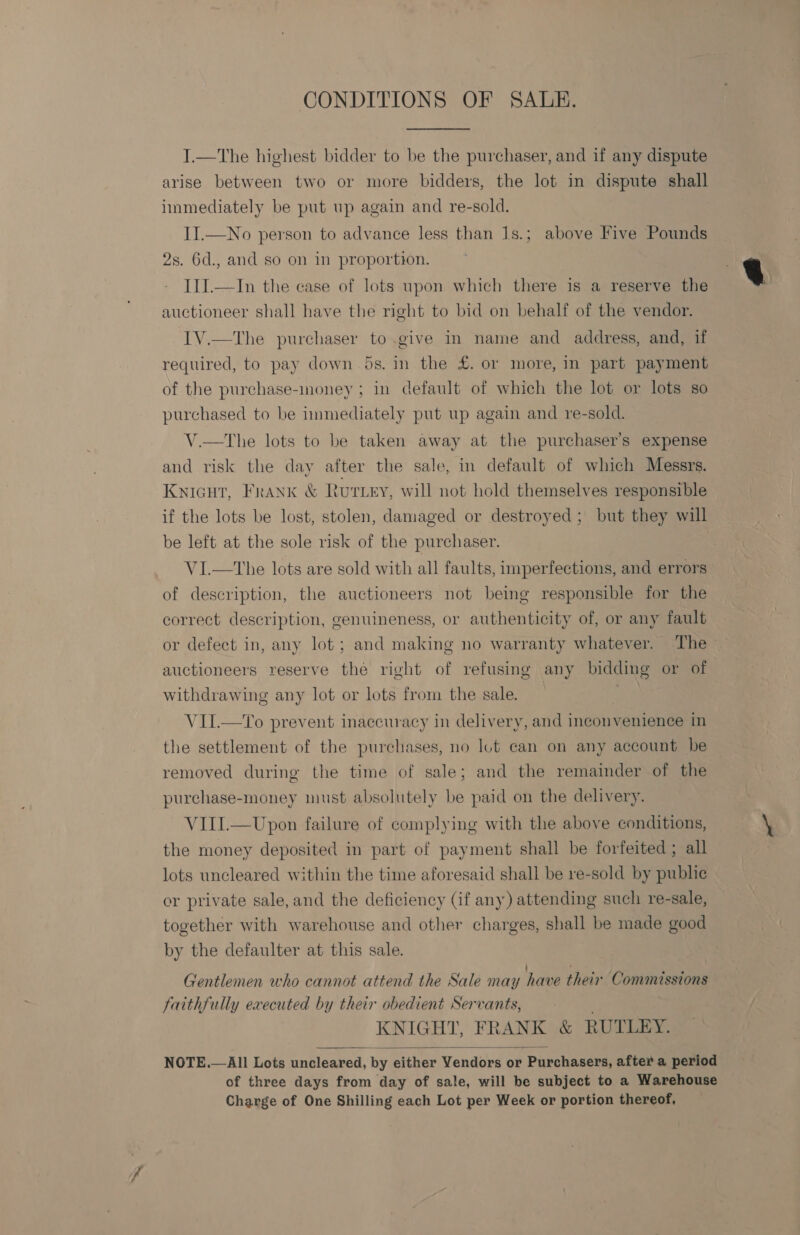 CONDITIONS OF SAUDE. I.—tThe highest bidder to be the purchaser, and if any dispute arise between two or more bidders, the lot in dispute shall immediately be put up again and re-sold. II.—No person to advance less than 1s.; above Five Pounds 2s. 6d., and so on in proportion. III.—In the case of lots upon which there is a reserve the auctioneer shall have the right to bid on behalf of the vendor. IV.—tThe purchaser to.give in name and address, and, if required, to pay down 5s. in the £. or more, in part payment of the purchase-money ; in default of which the lot or lots so purchased to be immediately put up again and re-sold. V.—tThe lots to be taken away at the purchaser's expense and risk the day after the sale, in default of which Messrs. KNIGHT, Frank &amp; Rurey, will not hold themselves responsible if the lots be lost, stolen, damaged or destroyed; but they will be left at the sole risk of the purchaser. VI.—tThe lots are sold with all faults, imperfections, and errors of description, the auctioneers not being responsible for the correct description, genuineness, or authenticity of, or any fault or defect in, any lot ; and making no warranty whatever. The auctioneers reserve the right of refusing any bidding or of withdrawing any lot or lots from the sale. | ae VII.—To prevent inaccuracy in delivery, and inconvenience in the settlement of the purchases, no lot can on any account be removed during the time of sale; and the remainder of the purchase-money must absolutely be paid on the delivery. VIII.—Upon failure of complying with the above conditions, the money deposited in part of payment shall be forfeited ; all lots uncleared within the time aforesaid shall be re-sold by public oer private sale, and the deficiency (if any) attending such re-sale, together with warehouse and other charges, shall be made good by the defaulter at this sale. Gentlemen who cannot attend the Sale may have their Commissions faithfully executed by their obedient Servants, KNIGHT, FRANK &amp; RUTLEY. All Lots uncleared, by either Vendors or Purchasers, after a period of three days from day of sale, will be subject to a Warehouse Charge of One Shilling each Lot per Week or portion thereof,  NOTE. 