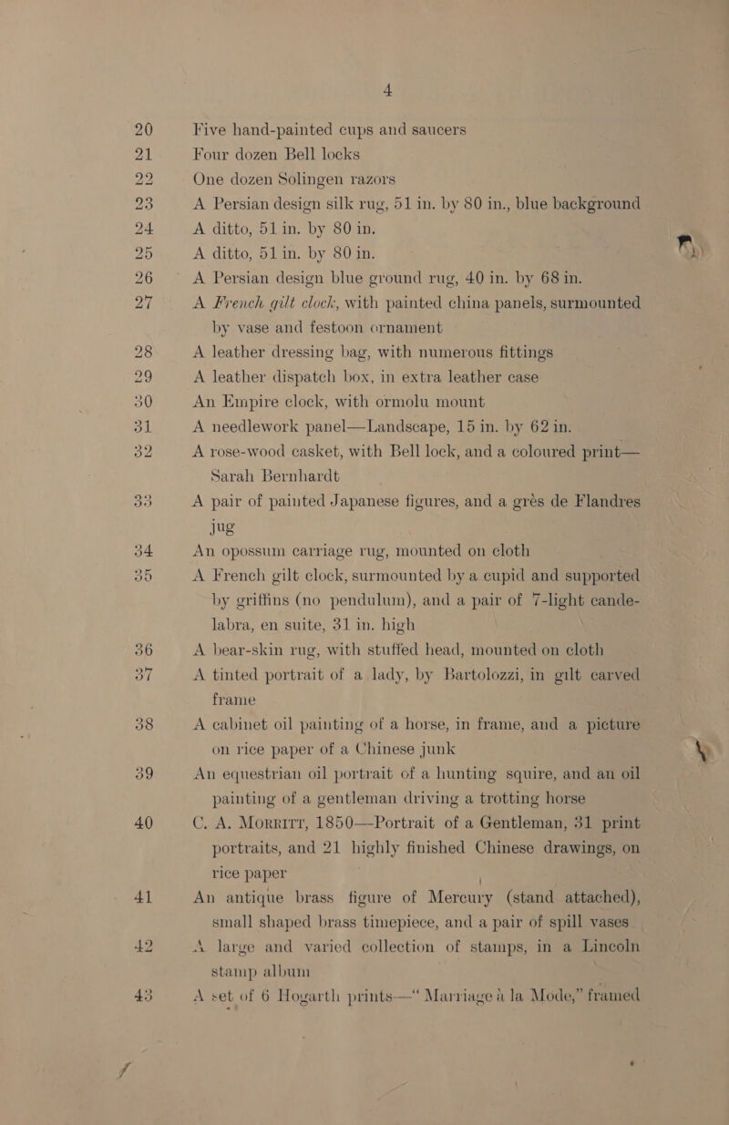 BS Oe tes be hoe pe SE ARs tea SS bo bo Sih. (ep), LO 39 40 41 + Five hand-painted cups and saucers Four dozen Bell locks One dozen Solingen razors A Persian design silk rug, 51 in. by 80 in., blue background A ditto, 51 in. by 80 in. A ditto, 51in. by 80 in. A Persian design blue ground rug, 40 in. by 68 in. A French qilt clock, with painted china panels, surmounted by vase and festoon ornament A leather dressing bag, with numerous fittings A leather dispatch box, in extra leather case An Empire clock, with ormolu mount A needlework panel—Landscape, 15 in. by 62 in. A rose-wood casket, with Bell lock, and a coloured print— Sarah Bernhardt . A pair of painted Japanese figures, and a gres de Flandres jug A French gilt clock, surmounted by a cupid and supported by griffins (no pendulum), and a pair of 7-light eande- labra, en suite, 31 in. high A bear-skin rug, with stuffed head, mounted on cloth A tinted portrait of a lady, by Bartolozzi, in gilt carved frame A cabinet oil painting of a horse, in frame, and a picture on rice paper of a Chinese junk An equestrian oil portrait of a hunting squire, and an oil painting of a gentleman driving a trotting horse C. A. Morrirr, 1850—-Portrait of a Gentleman, 31 print portraits, and 21 highly finished Chinese drawings, on rice paper ; : An antique brass figure of Mercury (stand attached), small shaped brass timepiece, and a pair of spill vases. A large and varied collection of stamps, in a Lincoln stamp album |