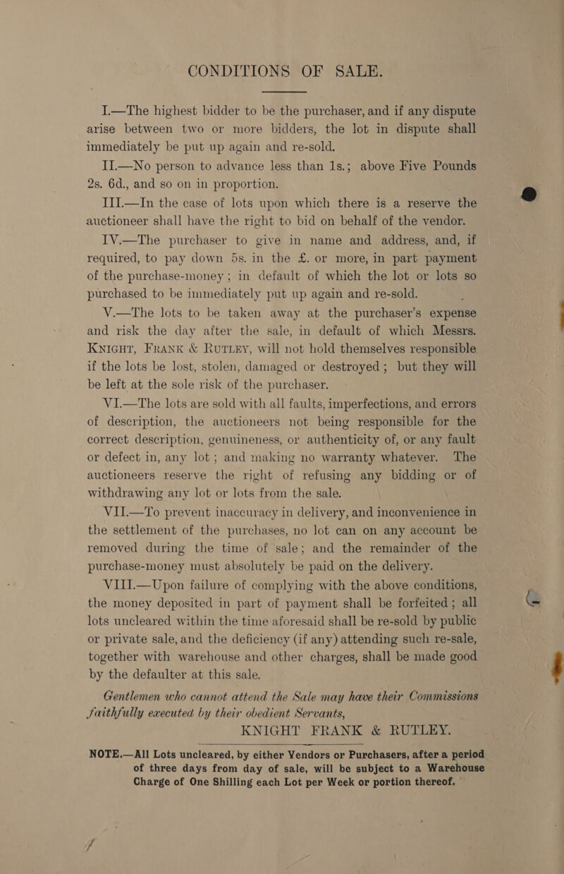 CONDITIONS OF SALE. I.—The highest bidder to be the purchaser, and if any dispute arise between two or more bidders, the lot in dispute shall immediately be put up again and re-sold. II.—No person to advance less than 1s.; above Five Pounds 2s. 6d., and so on in proportion. III.—In the case of lots upon which there is a reserve the auctioneer shall have the right to bid on behalf of the vendor. IV.—The purchaser to give in name and address, and, if required, to pay down 5s. in the £. or more, in part payment of the purchase-money ; in default of which the lot or lots so purchased to be immediately put up again and re-sold. V.—tThe lots to be taken away at the purchaser’s expense and risk the day after the sale, in default of which Messrs. KNIGHT, Frank &amp; Rutey, will not hold themselves responsible if the lots be lost, stolen, damaged or destroyed; but they will be left at the sole risk of the purchaser. VI.—tThe lots are sold with all faults, imperfections, and errors of description, the auctioneers not being responsible for the correct description, genuineness, or authenticity of, or any fault or defect in, any lot ; and making no warranty whatever. ‘The auctioneers reserve the right of refusing any bidding or of withdrawing any lot or lots from the sale. VII.—To prevent inaccuracy in delivery, and inconvenience in the settlement of the purchases, no lot can on any account be removed during the time of sale; and the remainder of the purchase-money must absolutely be paid on the delivery. VIII.—Upon failure of complying with the above conditions, the money deposited in part of payment shall be forfeited ; all lots uncleared within the time aforesaid shall be re-sold by public or private sale, and the deficiency (if any) attending such re-sale, together with warehouse and other charges, shall be made good by the defaulter at this sale. Gentlemen who cannot attend the Sale may have their Commissions Saithfully executed by their obedient Servants, KNIGHT FRANK &amp; RUTLEY. NOTE.—All Lots uncleared, by either Yendors or Purchasers, after a period of three days from day of sale, will be subject to a Warehouse Charge of One Shilling each Lot per Week or portion thereof. 