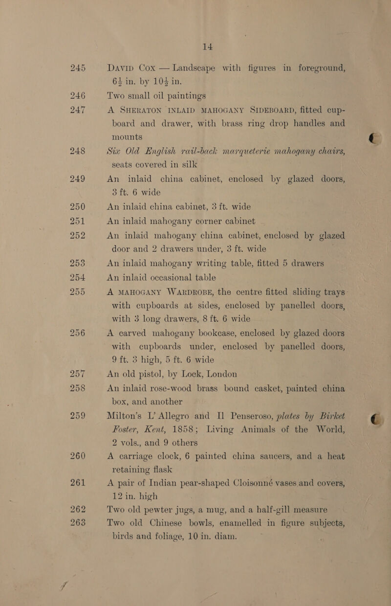 248 Davip Cox — Landscape with figures in foreground, 64 in. by 10% in. Two small oil paintings A SHERATON INLAID MAHOGANY SIDEBOARD, fitted cup- board and drawer, with brass ring drop handles and mounts Sia Old English rail-back marqueterre mahogany chairs, seats covered in silk An inlaid china cabinet, enclosed by glazed doors, 3 ft. 6 wide An inlaid china cabinet, 3 ft. wide An inlaid mahogany corner cabinet An inlaid mahogany china cabinet, enclosed by glazed door and 2 drawers under, 3 ft. wide An inlaid mahogany writing table, fitted 5 drawers An inlaid occasional table with cupboards at sides, enclosed by panelled doors, with 3 long drawers, 8 ft. 6 wide A carved mahogany bookcase, enclosed by glazed doors with cupboards under, enclosed by panelled doors, 9 ft. 3 high, 5 ft. 6 wide An old pistol, by Lock, London An inlaid rose-wood brass bound casket, painted china box, and another Milton’s L’ Allegro and Il Penseroso, plates by Birket Foster, Kent, 1858; Living Animals of the World, 2 vols., and 9 others A carriage clock, 6 painted china saucers, and a heat retaining flask A pair of Indian pear-shaped Cloisonné vases and covers, 12 in. high Two old pewter jugs, a mug, and a half-gill measure Two old Chinese bowls, enamelled in figure subjects, birds and foliage, 10 in. diam. €