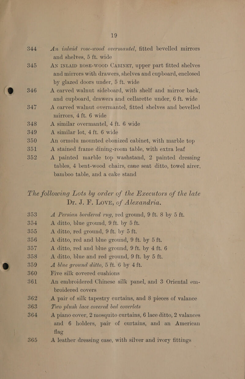 i, An inlaid rose-wood overmantel, fitted bevelled mirrors and shelves, 5 ft. wide AN INLAID ROSE-WOOD CABINET, upper part fitted shelves and mirrors with drawers, shelves and cupboard, enclosed by glazed doors under, 5 ft. wide A carved walnut sideboard, with shelf and mirror back, and cupboard, drawers and cellarette under, 6 ft. wide A earved walnut overmantel, fitted shelves and bevelled mirrors, 4 ft. 6 wide A similar overmantel, 4 ft. 6 wide A similar lot, 4 ft. 6 wide An ormolu mounted ebonized cabinet, with marble top A stained frame dining-room table, with extra leaf A painted marble top washstand, 2 painted dressing tables, 4 bent-wood chairs, cane seat ditto, towel airer, bamboo table, and a cake stand 353 oo4 300 356 357 3598 309 360 361 362 063 364 365 Dr. J. F. Love, of Alexandria. A Persian bordered rug, ved ground, 9 ft. 8 by 5 ft. A ditto, blue ground, 9 ft. by 5 ft. A ditto, red ground, 9 ft. by 5 ft. A ditto, red and blue ground, 9 ft. by 5 ft. A ditto, red and blue ground, 9 ft. by 4 ft. 6 A ditto, blue and red ground, 9 ft. by 5 ft. A blue ground ditto, 5 ft. 6 by 4 ft. Five silk covered cushions . An embroidered Chinese silk panel, and 3 Oriental em- broidered covers A pair of silk tapestry curtains, and 8 pieces of valance Two plush lace covered bed coverlets A piano cover, 2 mosquito curtains, 6 lace ditto, 2 valances and 6 holders, pair of curtains, and an American flag A leather dressing case, with silver and ivory fittings