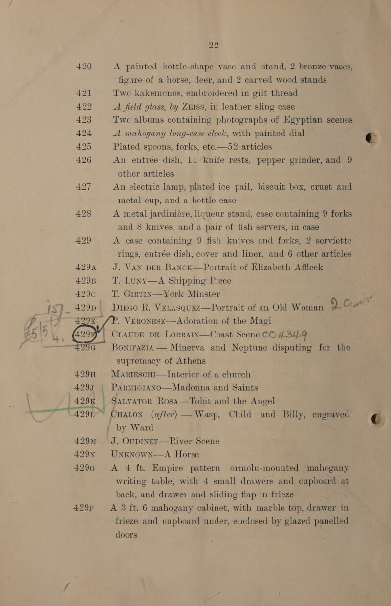 420 A painted bottle-shape vase and stand, 2 bronze vases, figure of a horse, deer, and 2 carved wood stands 431 Two kakemonos, embroidered in gilt thread 422 A field glass, by ZEISS, in leather sling case 423 Two albums containing photographs of Egyptian scenes 424 A mahogany long-case clock, with painted dial e 52 articles  425 Plated spoons, forks, ete. 426 An entrée dish, 11 knife rests, pepper grinder, and 9 other articles A427 An electric lamp, plated ice pail, biscuit box, cruet and metal cup, and a bottle case | | 428 A metal jardiniere, liqueur stand, case containing 9 forks and 8 knives, and a pair of fish servers, in case 429 A case containing 9 fish knives and forks, 2 serviette rings, entrée dish, cover and liner, and 6 other articles 4294 J. VAN DER BANcK—Portrait of Elizabeth Affleck 429B ‘TT. Luny—A Shipping Piece 429c — T. Girtin—York Minster : , Ly } 429n Drinco R. VeLasquez—Portrait of an Old Woman 9. Crank: 7-1 ¥ 429% /P. VERONESE-—Adoration of the Magi £5 1 we 4.298 ) CLAUDE DE LoRRAIN—Coast Scene CC) HSL a. ; : . ~—429G BontraziA — Minerva and Neptune disputing for the supremacy of Athens 429H Martescui—Interior of a church 4293 | PArmicIANo—Madonna and Saints 429K | Satvaror Rosa—Tobit and the Angel er a9 CHALON (after) — Wasp, Child and Billy, engraved C by Ward 429m J. OUDINET—River Scene 429N UNKNOWN—A Horse 4290 &lt;A 4 ft. Empire pattern ormolu-mounted mahogany writing table, with 4 small drawers and cupboard at back, and drawer and sliding flap in frieze 429p A 3 ft. 6 mahogany cabinet, with marble top, drawer in frieze and cupboard under, enclosed by glazed panelled doors
