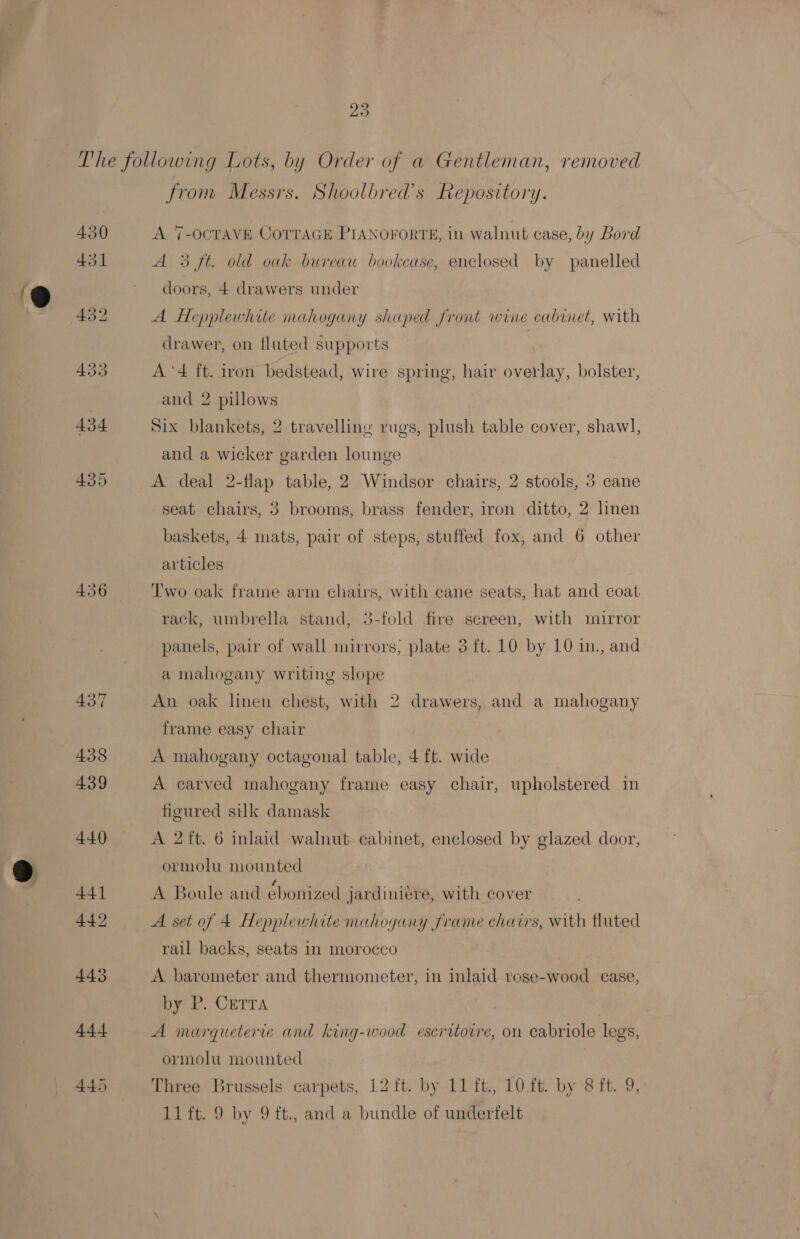 9 436 from Messrs. Shoolbred’s Repository. A 7-OCTAVE CoTrTaGE PIANOFORTE, in walnut case, by Bord 3 ft. old oak bureau bookcase, enclosed by panelled doors, 4 drawers under A Hepplewhite mahogany shaped front wine cabinet, with drawer, on fluted supports A’'4 ft. iron bedstead, wire spring, hair overlay, bolster, and 2 pillows Six blankets, 2 travelling rugs, plush table cover, shawl, and a wicker garden lounge A deal 2-flap table, 2 Windsor chairs, 2 stools, 3 cane seat chairs, 3 brooms, brass fender, iron ditto, 2 linen baskets, 4 mats, pair of steps, stuffed fox, and 6 other articles Two oak frame arm chats, with cane seats, hat and coat rack, umbrella stand, 3-fold fire screen, with miurror panels, pair of wall mirrors; plate 3 ft. 10 by 10 in., and a mahogany writing slope An oak linen chest, with 2 drawers, and a mahogany frame easy chair A mahogany octagonal table, 4 ft. wide A carved mahogany frame easy chair, upholstered in figured silk damask A 2 ft. 6 inlaid walnut cabinet, enclosed by glazed door, ormolu mounted A Boule and ébonized jardiniere, with cover A set of 4 Hepplewhite mahogany frame chairs, with fluted rail backs, seats in morocco A barometer and thermometer, in inlaid rese-wood ease, ere. CETTA A marqueterte and king-wood escritoire, on cabriole legs, ormolu mounted Three Brussels carpets, 12 ft. by 11 ft., 10.ft. by 8 ft. 11 ft. 9 by 9 ft., and a bundle of underfelt