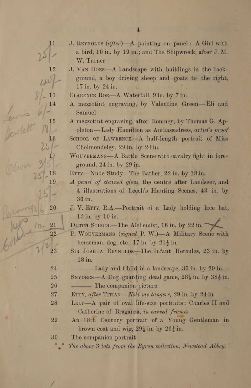 1] : § Po * 4 J. REYNOLDS (a/ter)——-A_ painting on panel: A Girl with a bird, 10 in. by 19 in.; and The Shipwreck, after J. M. W. Turner J. VAN DoEs—A Landscape with buildings in the back- ground, a bey driving sheep and goats to the right, 17 in. by 24in. : CLARENCE Ro—E—A Waterfall, 9in. by 7 in. A mezzotint engraving, by Valentine Green—Eli and Samuel A mezzotint engraving, after Romney, by Thomas G. re pleton— Lady Hamilton as Ambassadress, artist’s proof ScHOOL OF LAWRENCE—-A_ half-length portrait of Miss Cholmondeley, 29 in. J 24 in. ‘WOUVERMANS  alry fight in fore- ground, 24 in. by 29 in, 7 Erty—Nude Study: The Bather, 22 in, by 18 i in, A panel of stained glass, the centre after Landseer, and 4 illustrations of Leech’s Hunting. Scenes, 43 in. by o6 in. ) J. V. Erry, R.A.—Portrait of a Lady holding lace hat, 13 in. by 10 in. Dutren Scuooor—The Bi hourst, 16 j in, We 22 in. P. WoUVERMANS (signed. P. W.)—A Military Scene with horseman, dog, etc., 17 in. by Bikes day Str JosHuA ReynoLps—The Infant Hercules, 23 in. by 18 in. —— Lady and Child in a landscape, 35 in. by 29 in.  284 in. by 384 in. The companion picture Erty, after Trr1aN—WNoli me tangere, 29 in. by 24 in. Le,y—A pair of oval life-size portraits: Charles II and Catherine of Braganza, in carved fr ames An 18th Century portrait of a Young Gentleman in brown coat and wig, 29$in. by 234 in. The companion portrait The above 3 lots from the Byron collection, Newstead Abbey.