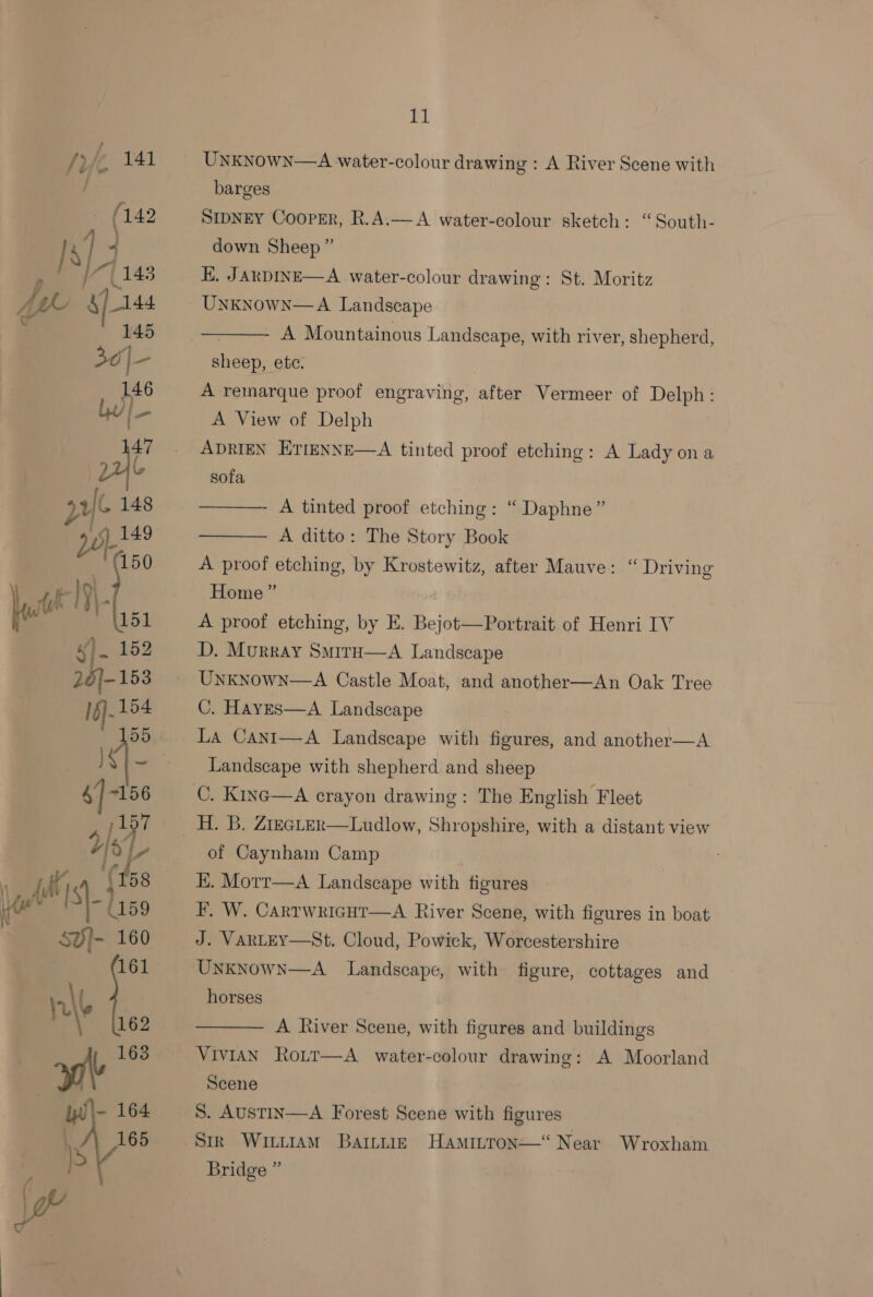 EL Unknown—A water-colour drawing : A River Scene with barges SIDNEY Cooprr, R.A.— A water-colour sketch: “South- down Sheep ” E. JARDINE—A water-colour drawing: St. Moritz Unknown—A Landscape A Mountainous Landscape, with river, shepherd,  sheep, etc. A remarque proof engraving, after Vermeer of Delph: A View of Delph ADRIEN ErtmeNNE—A tinted proof etching: A Lady ona sofa  A tinted proof etching: “ Daphne” A ditto: The Story Book A proof etching, by Krostewitz, after Mauve: “ Driving  Home” A proof etching, by E. Bejot—Portrait of Henri IV D. Murray Smira—A Landscape Unknown—A Castle Moat, and another—An Oak Tree C. Haves—A Landscape La Cani—A Landseape with figures, and another—A Landscape with shepherd and sheep C. Kinc—A crayon drawing: The English Fleet of Caynham Camp EK. Motr—A Landscape with figures F. W. CartwkicHt—A River Scene, with figures in boat J. VARLEY—St. Cloud, Powick, Worcestershire Unknowx—A_ Landscape, with figure, cottages and horses  A River Scene, with figures and buildings Vivian Ro_tt—A_ water-colour drawing: A Moorland Scene S. AUSTIN Stk WinuiaM Bartuiz Hamiron—“ Near Wroxham  A Forest Scene with figures