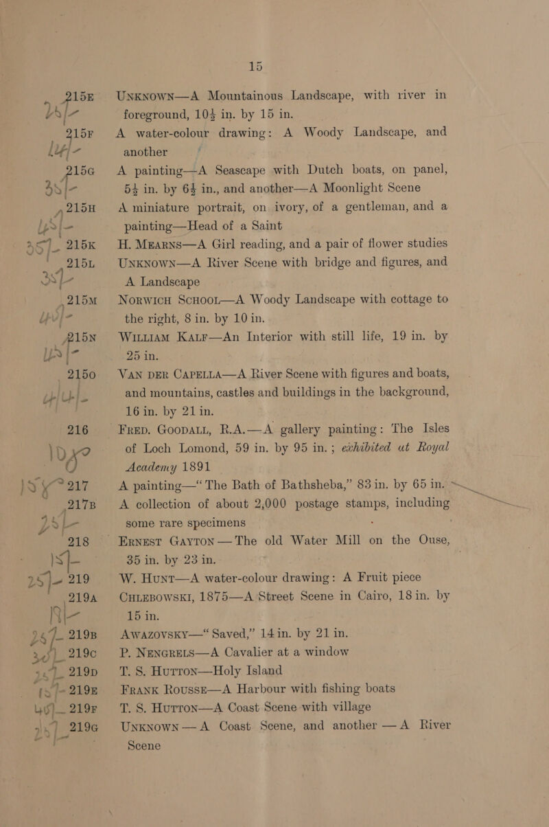 us)— 219F aly fo eu - 15 UnknowN—A Mountainous Landscape, with river in foreground, 103 in. by 15 in. A water-colour drawing: A Woody Landscape, and another A painting—A Seascape with Dutch boats, on panel, 54 in. by 64 in., and another—A Moonlight Scene A miniature portrait, on ivory, of a gentleman, and a painting—Head of a Saint H. Mearns—A Girl reading, and a pair of flower studies Unknown—A River Scene with bridge and figures, and A Landscape NorwicH ScHoor—A Woody Landscape with cottage to the right, 8 in. by 10 in. Wiituiam Katr—aAn Interior with still life, 19 in. by 25 in. | VAN DER CAPELLA—A River Scene with figures and boats, and mountains, castles and buildings in the background, 16 in. by 21 in. , of Loch Lomond, 59 in. by 95 in.; exhibited ut Royal Academy 1891 A painting—“ The Bath of Bathsheba,” 83 in. by 65 in. &gt; A collection of about 2,000 postage stamps, including some rare specimens 35 in. by’ 23 in. | W. Hunt—A water-colour drawing: A Fruit piece CHLEBOWSKI, 1875—A Street Scene in Cairo, 18 in. by 15 in. Awazovsky—“ Saved,” 14 in. by 21 in. P. NENGRELS—A Cavalier at a window T. S. Hurron—Holy Island Frank RovussE—A Harbour with fishing boats T. S. Hurron—aA Coast Scene with village Unknown—A Coast Scene, and another —A River Scene