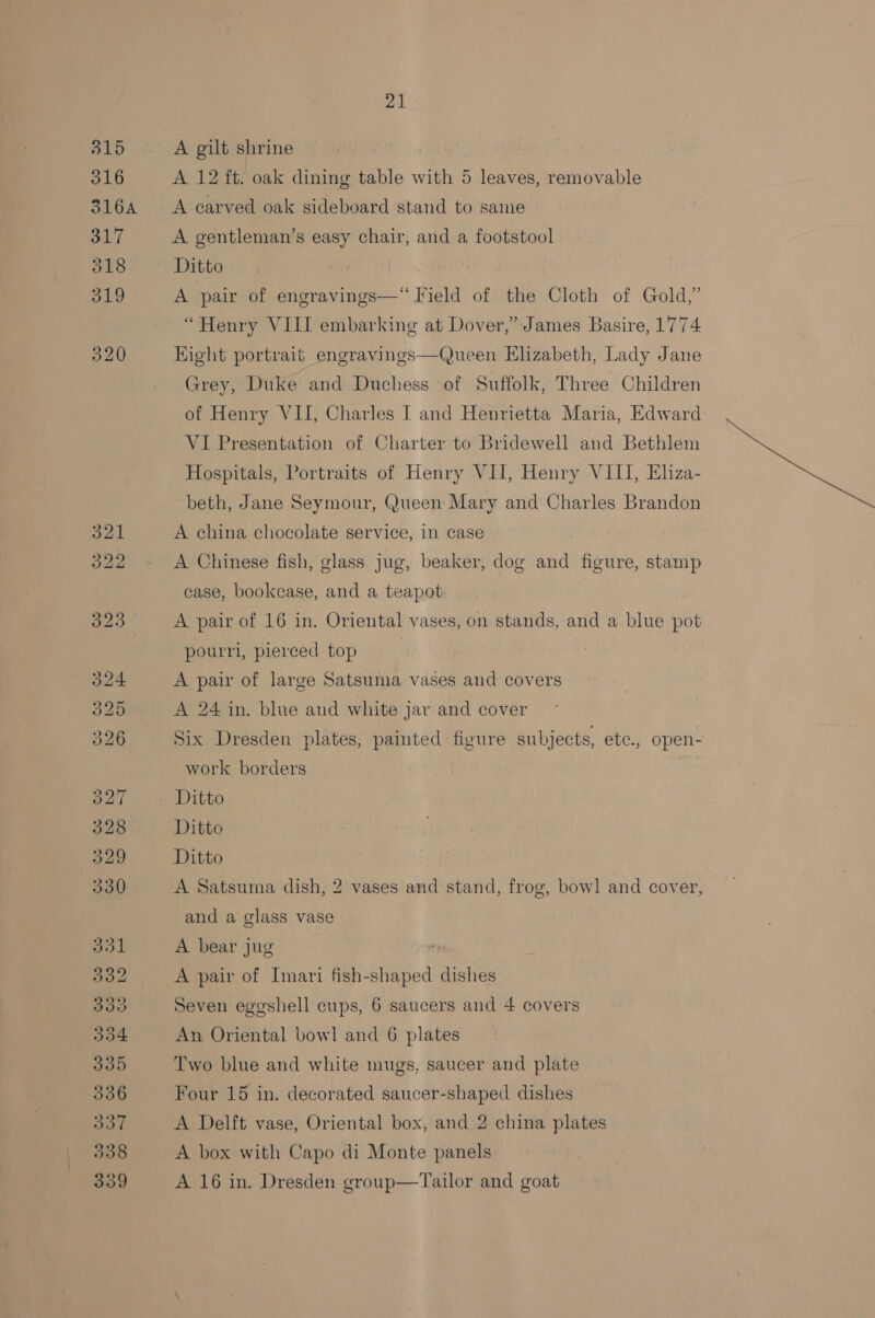 A gilt shrine A 12 ft. oak dining table with 5 leaves, removable A carved oak sideboard stand to same A gentleman’s easy chair, and a footstool Ditto. | A pair of engravings—“ Field of the Cloth of Gold,” “Henry VIII embarking at Dover,” James Basire, 1774 Eight portrait engravings—Queen Elizabeth, Lady Jane Grey, Duke and Duchess of Suffolk, Three Children of Henry VII, Charles I and Henrietta Maria, Edward VI Presentation of Charter to Bridewell and Bethlem Hospitals, Portraits of Henry VII, Henry VIII, Eliza- beth, Jane Seymour, Queen Mary and Charles Brandon A china chocolate service, in case A Chinese fish, glass. jug, beaker, dog and figure, stamp case, bookcase, and a teapot A pair of 16 in. Oriental vases, on stands, and a blue pot pourri, pierced top A pair of large Satsuma vases and covers A 24 in. blue and white jar and cover Six Dresden plates, painted figure subjects, ete., open- work borders Ditto Ditto Ditto A Satsuma dish, 2 vases and stand, frog, bow] and cover, and a glass vase A bear jug A pair of Imari fish-shaped dishes Seven eggshell cups, 6 saucers and 4 covers An Oriental bowl and 6 plates Two blue and white mugs, saucer and plate Four 15 in. decorated saucer-shaped dishes A Delft vase, Oriental box, and 2 china plates A box with Capo di Monte panels A 16 in. Dresden group—Tailor and goat