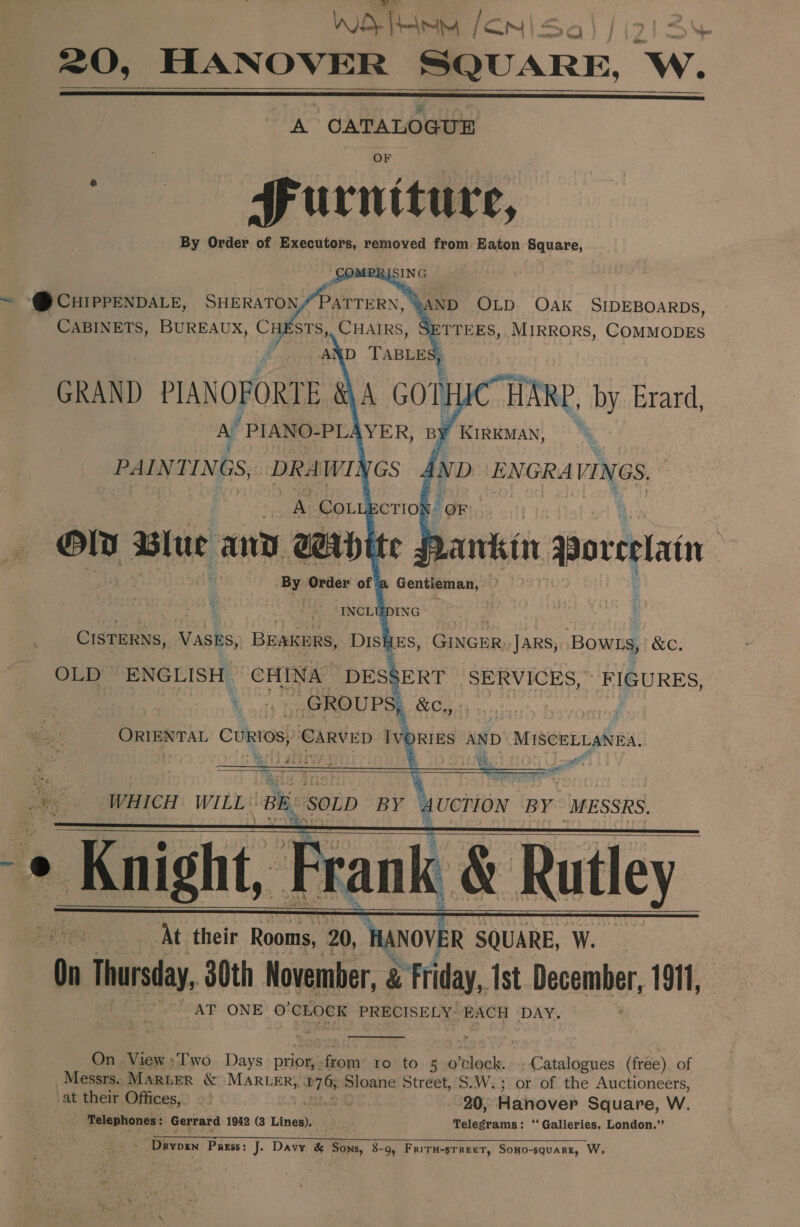 Wo Tne e—'- a) /i213%  A CATALOGUE _ MFurniture, By Order of Executors, removed from Eaton Square,     ~ -@ CHIPPENDALE, see Sa CABINETS, BUREAUX, CHESTS, CHAIRS GRAND PIANOFORTE AY PIANO- PLA    By Order of 3 Gentleman, y ‘ “INCLUDING CISTERNS, Vasks, BEAKERS, DISHES, GINGER Jars, Bowss, &amp;C. OLD ENGLISH | CHINA DESgERT SERVICES, FIGURES, ae GROUPS, &amp;C,, ie abies bein Ses SBRVED IvpRIEs AND’ MISCELLANEA.     REN At their Rooms f 20, aon ee W. ) On Thursday, 30th November, a Friday, Ist December, 1911, AT ONE o'CLOCK PRECISELY: EACH DAY.  On View :Two. Days prior, fom ro'.to. 3 prloale:« Catalogues (free) of Messrs. MARLER &amp; MARLER, a ee Sloane Street, S.W.; or of the Auctioneers, at their Offices, 0% 20, Hanover Square, W. Telephones : Gerrard 1942 (3 Lines). — Telegrams: ‘ Galleries, London.” . =o Sete es eS SE oi Al's 9) Soca - Drypen Pagss: J. Davy &amp; Sons, 8-9, FriTH-sTreeT, Sono-squarz, W,