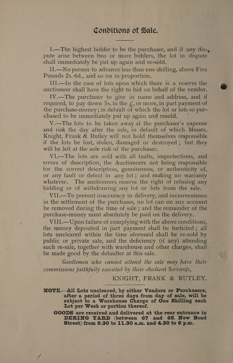 Conditions of Sale.  I.—The highest bidder to be the purchaser, and if any dis-, pute arise between two or more bidders, the lot in dispute shall immediately be put up again and re-sold. II.—No person to advance less than one shilling, above Five Pounds 2s. 6d., and so on in proportion. I1I.—In thes case of lots upon which there is a reserve the auctioneer shall have the right to bid on behalf of the vendor. IV.—The purchaser to give in name and address, and if required, to pay down 5s. in the £, or more, in part payment of the purchase-money ; in default of which the lot or lots so pur- chased to be immediately put up again and resold. V.—The lots to be taken away at the purchaser’s expense and risk the day after the sale, in default of which Messrs. Knight, Frank &amp; Rutley will not hold themselves responsible if the lots be lost, stolen, damaged or destroyed; but they will be left at the sole risk of the purchaser. VI.—The lots are sold with all faults, imperfections, and errors of description, the Auctioneers not being responsible for the correct description, genuineness, or authenticity of, or any fault or defect in any lot; and making no warranty whatever. The auctioneers reserve the right of refusing any bidding or of withdrawing any lot or lots from the sale. VII.—To prevent inaccuracy in delivery, and inconvenience in the settlement of the purchases, no lot can on any account be removed during the time of sale ; and the remainder of the purchase-money must absolutely be paid on the delivery. VII1.—Upon failure of complying with the above conditions, the money deposited in part payment shall be forfeited ; all lots uncleared within the time aforesaid shall be re-sold by public or private sale, and the deficiency (if any) attending such re-sale, together with warehouse and other charges, shall be made good by the defaulter at this sale. Gentlemen who cannot attend the sale may have their commussions faithfully executed by their obedient Servants, KNIGHT, FRANK &amp; RUTLEY. NOTE.— &lt;All Lots uncleared, by either Vendors or Purchasers, after a period of three days from day of sale, will be subject to a Warehouse Charge of One Shilling each Lot per Week or portion thereof. GOODS are received and delivered at the rear entrance in DERING YARD (between 67 and 68, New Bond 