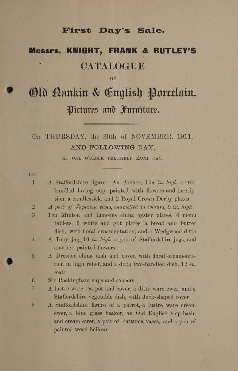 First Day’s Sale.  Messrs. KNIGHT, FRANK &amp; RUTLEY’S CATALOGUE OF Old Nankin &amp; Gnglish Porcelain, Pictures and Furniture.   On THURSDAY, the 380th of NOVEMBER, 1911, AND FOLLOWING DAY, AT ONE O'CLOCK PRECISELY EACH. DAY. 1 A Staffordshire figure—An Archer, 105 in. high, a two- handled loving cup, painted with flowers and inscrip- tion, a candlestick, and 2 Royal Crown Derby plates A pair of Japanese vases, enamelled in colours, 9 in. high bo Ten Minton and Limoges china oyster plates, 8 menu tablets, 6 white and gilt plates, a bread and butter dish, with floral ornamentation, and a Wedgwood ditto oO = A Toby jug, 10 an. high, a pair of Staffordshire jugs, and another, painted flowers 5 A Dresden china dish and cover, with floral ornamenta- tion in high relief, and a ditto two-handled dish, 12 in. wide 6 Six Rockingham cups and saucers 7 A lustre ware tea pot and cover, a ditto ware ewer, and a Staffordshire vegetable dish, with duck-shaped cover 8 A Staffordshire figure of a parrot, a lustre ware cream ewer, a blue glass beaker, an Old English slop basin and cream ewer, a pair of Satsuma vases, and a pair of painted wood bellows