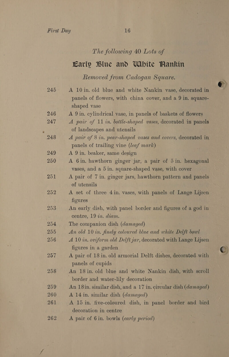 245 Early Blue and White Wankin Removed from Cadogan Square. A 10in. old blue and white Nankin vase, decorated in panels of flowers, with china cover, and a 9 in. square- shaped vase A 9 in. cylindrical vase, in panels of baskets of flowers A pair of 11 in. bottle-shaped vases, decorated in panels of landscapes and utensils A pair of 8 in. pear-shaped vases and covers, decorated in panels of trailing vine (leaf mark) A 9 in. beaker, same design A 6in. hawthorn ginger jar, a pair of 5 in. hexagonal vases, and a 5 in. square-shaped vase, with cover A pair of 7 in. ginger jars, hawthorn pattern and panels of utensils A set of three 4 in. vases, with panels of Lange Lijsen figures An early dish, with panel border and figures of a god in centre, 19 a. diam. The companion dish (damaged) An old 10 in. finely coloured blue and white Delft bowl A. 10 in. oviform old Delft jar, decorated with Lange Lijsen figures in a garden A pair of 18 in. old armorial Delft dishes, decorated with panels of cupids | An 18 in. old blue and white Nankin dish, with scroll border and water-lily decoration An 18in. similar dish, and a 17 in. circular dish (damaged) A 14 in. similar dish (damaged) A 15 in. five-coloured dish, in panel border and bird decoration in centre A pair of 6in. bowls (early period)