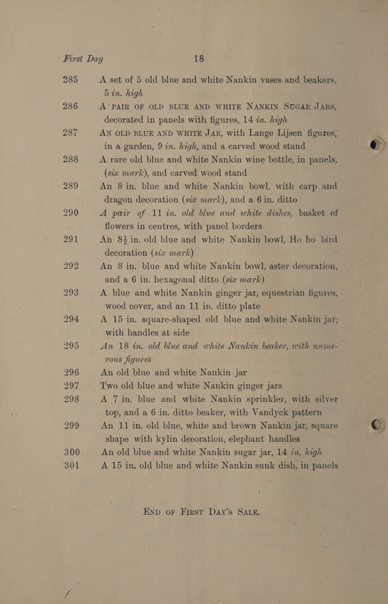 288 A’ PAIR OF OLD BLUE AND WHITE NANKIN SUGAR JARS, decorated in panels with figures, 14 im. high A rare old blue and white Nankin wine bottle, in panels, (siz mark), and carved wood stand An 8 in. blue and white Nankin bowl, with carp and dragon decoration (six mark), and a 6 in. ditto A pair of 11 in. old blue and white dishes, basket of flowers in centres, with panel borders An 84 in. old blue and white Nankin bowl, Ho ho bird decoration (siz mark) An 8 in. blue and white Nankin bowl, aster decoration, and a 6 in. hexagonal ditto (six mark) A blue and white Nankin ginger jar, equestrian figures, wood cover, and an 11 in. ditto plate A 15 in. square-shaped old blue and white Nankin jar, with handles at side An 18 in. old blue and white Nankin beaker, with nume- Tous figures An old blue and white Nankin jar Two old blue and white Nankin ginger jars A 7 in. blue and white Nankin sprinkler, with silver top, and a 6 in. ditto beaker, with Vandyck pattern An 11 in. old blue, white and brown Nankin jar, square shape with kylin decoration, elephant handles An old blue and white Nankin sugar jar, 14 7. high A 15 in. old blue and white Nankin sunk dish, in panels END oF First Day’s SALE