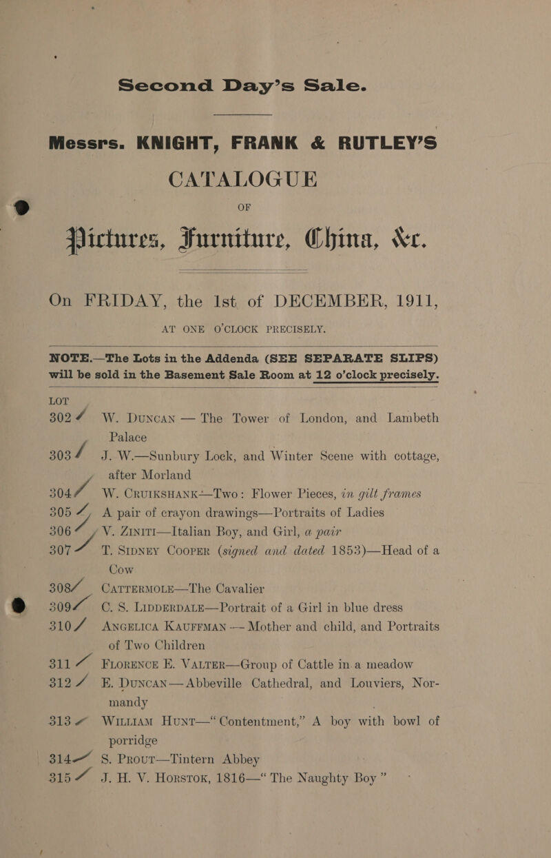 Messrs. KNIGHT, FRANK &amp; RUTLEY’S CATALOGUE OF Jlictures, Furniture, China, Xe.   On FRIDAY, the Ist. of DECEMBER, 1911, AT ONE O'CLOCK PRECISELY.   NOTE.—The Lots in the Addenda (SEE SEPARATE SLIPS) will be sold in the Basement Sale Room at 12 o’clock precisely.  LOT 3024 W. Duncan » ''Palace 3034 J. W.—Sunbury Lock, and Winter Scene with cottage, after Morland 304 W. CRUIKSHANK-~-Two: Flower Pieces, in gilt frames  The Tower of London, and Lambeth 305 a A pair of crayon drawings—Portraits of Ladies 306% , VY. ZiniTI—Italian Boy, and Girl, a pair 3077 T. SIDNEY CooPER (signed and dated 1853)—Head of a | Cow 308% Carrermore—The Cavalier 509 C. 8. LippERDALE—Portrait of a Girl in blue dress 3107 Ancetica Kaurrman — Mother and ehild, and Portraits of Two Children 311“ Frorence E. V ALTER—Group of Cattle in.a meadow S19) Bs. Duncan— Abbeville Cathedral, and Louviers, Nor- mandy . 313 @ Witiiam Hunt—“ Contentment,’ A boy with bowl of porridge 314—_ S. Prour—Tintern Abbey