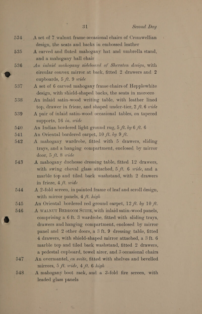 543 544 045 546 547 548 dL Second Day A set of 7 walnut frame occasional chairs of Cromwellian design, the seats and backs in embossed leather A carved and fluted mahogany hat and umbrella stand, and a mahogany hall chair An inlaid mahogany sideboard of Sheraton design, with circular convex mirror at back, fitted 2 drawers and 2 cupboards, 5 ft. 9 wide A set of 6 carved mahogany frame chairs of Hepplewhite design, with shield-shaped backs, the seats in morocco An inlaid satin-wood writing table, with leather lined top, drawer in frieze, and shaped under-tier, 2 /¢. 6 wide A pair of inlaid satin-wood occasional tables, on tapered supports, 16 in. wide An Indian bordered light ground rug, 5 /¢. by 6 ft. 6 An Oriental bordered carpet, 10 7¢. by 9 72. A mahogany wardrobe, fitted with 5 drawers, sliding trays, and a hanging compartment, enclosed by mirror door, 5 ft. 8 wide A mahogany duchesse dressing table, fitted 12. drawers, with swing cheval glass attached, 5 ft. 6 wide, and a marble top and tiled back washstand, with 2 drawers in frieze, 4 ft. wide A 2-fold screen, in painted frame of leaf and scroll design, with mirror panels, 4 /¢. hagh An Oriental bordered red ground earpet, 12 ft. by 10 74. A WALNUT BEDROOM SUITE, with inlaid satin-wood panels, comprising a 6 ft. 3 wardrobe, fitted with sliding trays, drawers and hanging compartment, enclosed by mirror panel and 2 other doors, a 5 ft. 9 dressing table, fitted 4 drawers, with shield-shaped mirror attached, a 3 ft. 6 marble top and tiled back washstand, fitted 2 drawers, An overmantel, en swite, fitted with shelves and bevelled mirrors, 5 ft. wide, 4 ft. 6 high A mahogany boot rack, and a 3-fold fire screen, with leaded glass panels