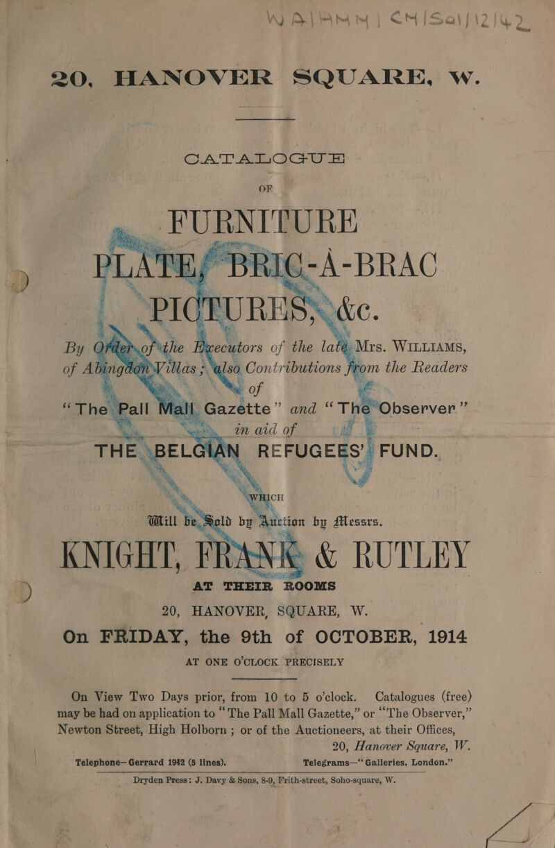 20, HANOVER SQUARE, w. uA Aaa aca OF _PUBNITURE      Mote WILLIAMS, ‘rom the Readers : he Observer ” a _m ard of | if e REFUGEES’ FUND. iw    KNIGHT. wes RUTLEY AT ae ge 20, HANOVER, SQUARE, W. , On FRIDAY, the 9th of OCTOBER, 1914 AT ONE O'CLOCK PRECISELY On View Two Days prior, from 10 to 5 o'clock. Catalogues (free) may be had on application to “ The Pall Mall Gazette,” or “The Observer,” Newton Street, High Holborn ; or of the Auctioneers, at their Offices, 20, Hanover Square, W. Telephone— Gerrard 1942 (5 lines). Telegrams—“ Galleries, London.”  Dryden Press: J. Davy &amp; Sons, 8-9, Frith-street, Soho-square, W. ve