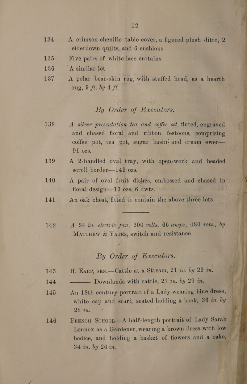 134 135 156 137 138 139 140 142 143 144 146 12 A crimson chenille table cover, a figured plush ditto, 2 eiderdown quilts, and 6 cushions Five pairs of white lace curtains A polar bear-skin rug, with stuffed head, as a hearth rug, 9 ft. by 4 ft. By Order of EHxecutors. A silver presentation tea and coffee set, fluted, engraved and chased floral and ribbon festoons, comprising coffee pot, tea pot, sugar basin- and cream ewer— 91 ozs. | , A 2-handled oval tray, with open-work and beaded i scroll border—149 ozs. A pair of oval fruit dishes, embossed and chased in — floral design—13 ozs. 6 dwts. ag, An oak chest, fitted to contain the above three lots A 24 in. electric fan, 200 volts, 66 amps., 480 revs., by MartrHEew &amp; YATES, switch and resistance By Order of Executors. H. Earp, sen.—Cattle at a Stream, 21 in. by 29 a. ro z  Downlands with cattle, 21 an. by 29 m. white cap and scarf, seated holding a book, 36 in. by 28 wn. Frexcu Scuoor—A half-length portrait of Lady Sarah Lennox as a Gardener, wearing a brown dress with low — bodice, and holding a basket of flowers and a rake, 34 im. by 26 in. ? 