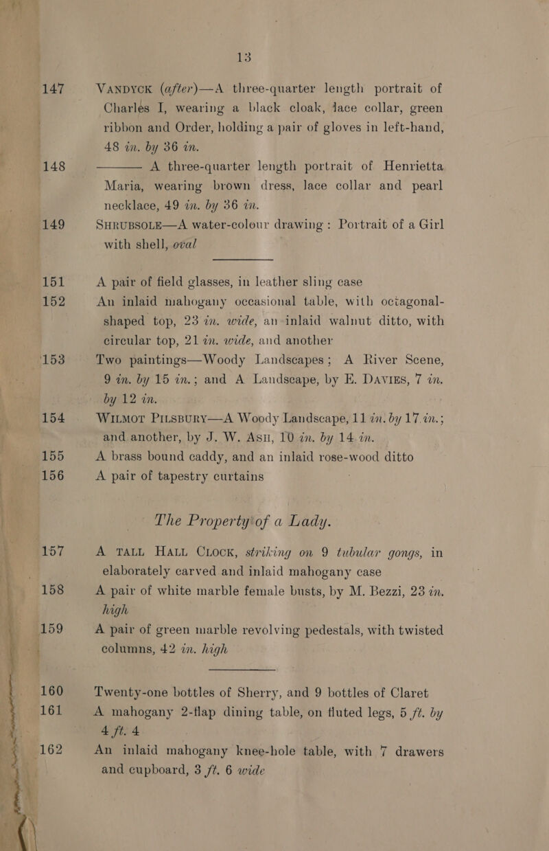  147 148 151 152 13 VANDYCK (after)—A three-quarter length portrait of Charles I, wearing a black cloak, Jace collar, green ribbon and Order, holding a pair of gloves in left-hand, A three-quarter length portrait of Henrietta  Maria, wearing brown dress, lace collar and pearl necklace, 49 a. by 36 a. SHRUBSOLE—A water-colour drawing: Portrait of a Girl with shell, eval A pair of field glasses, in leather sling case An inlaid mahogany occasional table, with octagonal- shaped top, 23 in. wide, an-inlaid walnut ditto, with circular top, 21 an. wide, and another Two paintings—Woody Landscapes; A River Scene, 9 in. by 15 in.; and A Landscape, by E. Davis, 7 in. by 12 in. and another, by J. W. Asn, 10 an. by 14 in. A brass bound caddy, and an inlaid rose-wood ditto A pair of tapestry curtains The Property'of a Lady. A TALL HALL CLock, striking on 9 tubular gongs, in elaborately carved and inlaid mahogany case } A pair of white marble female busts, by M. Bezzi, 23 in. high A pair of green marble revolving pedestals, with twisted columns, 42 in. high Twenty-one bottles of Sherry, and 9 bottles of Claret A mahogany 2-flap dining table, on fluted legs, 5 ft. by 4 ft. 4 An inlaid mahogany knee-hole table, with 7 drawers and cupboard, 3 /t. 6 wide