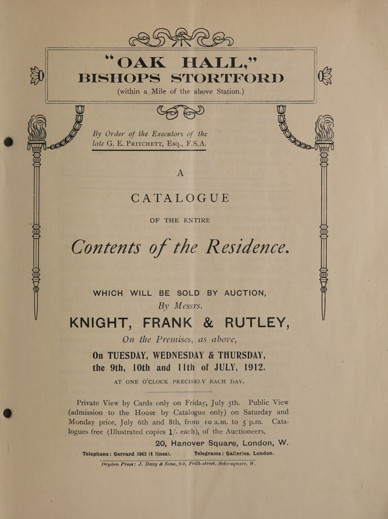  “OAK HALL,” (within a Mile of the above Station.) COS GY W o1~ ©@ By Order of the Executors of the , \ late G. E, PRITCHETT, Esq., F.S.A.    WHICH WILL BE SOLD BY AUCTION, By Messrs. KNIGHT, FRANK &amp; RUTLEY, On the Premises, as above, ‘On TUESDAY, WEDNESDAY &amp; THURSDAY, the 9th, 10th and I1th of JULY, 1912. AT ONE O'CLOCK PRECISELY EACH DAY. A CAPAC OGrtrk OF THE ENTIRE Contents of the Residence.  Private View by Cards only on Friday, July 5th. Public View (admission to the House by Catalogue only) on Saturday and Monday prior, July 6th and 8th, from roa.m. to 5 p.m. Cata- logues free (Illustrated copies 1/- each), of the Auctioneers, 20, Hanover Square, London, W. Telephone: Gerrard 1942 (4 lines). Telegrams: Galleries, London. Dryden Press: J. Davy &amp; Sons, 8-9, Frith-street, Soho-square, W.