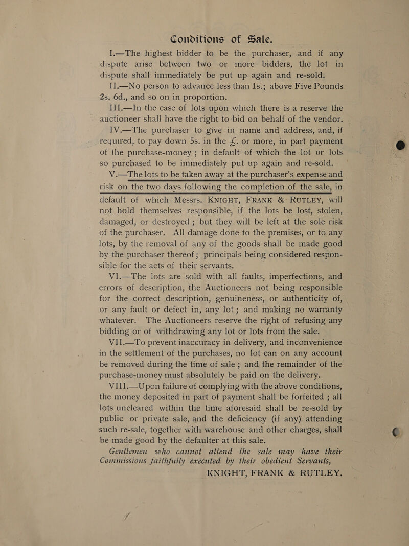 Conditions of Sale. I.—The highest bidder to be the purchaser, and if any dispute arise between two or more bidders, the lot in dispute shall immediately be put up again and re-sold. II.—No person to advance less than 1s.; above Five Pounds 2s. 6d., and so on in proportion. , I]].—In the case of lots upon which there is a reserve the IV.—The purchaser to give in name and address, and, if required, to pay down 5s. in the £. or more, in part payment of the purchase-money ; in default of which the lot or lots so purchased to be immediately put up again and re-sold. | risk on the two days following the completion of the sale, in default of which Messrs. KNIGHT, FRANK &amp; RUTLEY, will not hold themselves responsible, if the lots be lost, stolen, damaged, or destroyed ; but they will be left at the sole risk of the purchaser. All damage done to the premises, or to any lots, by the removal of any of the goods shall be made good by the purchaser thereof; principals being considered respon- sible for the acts of their servants. VI.—The lots are sold with all faults, imperfections, and errors of description, the Auctioneers not being responsible for the correct description, genuineness, or authenticity of, or any fault or defect in, any lot; and making no warranty whatever. The Auctioneers reserve the right of refusing any bidding or of withdrawing any lot or lots from the sale. VII.—To prevent inaccuracy in delivery, and inconvenience in the settlement of the purchases, no lot can on any account be removed during the time of sale ; and the remainder of the purchase-money must absolutely be paid on the delivery. VII1.—Upon failure of complying with the above conditions, the money deposited in part of payment shall be forfeited ; all lots uncleared within the time aforesaid shall be re-sold by public or private sale, and the deficiency (if any) attending such re-sale, together with warehouse and other charges, shall be made good by the defaulter at this sale. Gentlemen who cannot attend the sale may have their Commissions faithfully executed by their obedient Servants, KNIGHT, FRANK &amp; RUTLEY. 