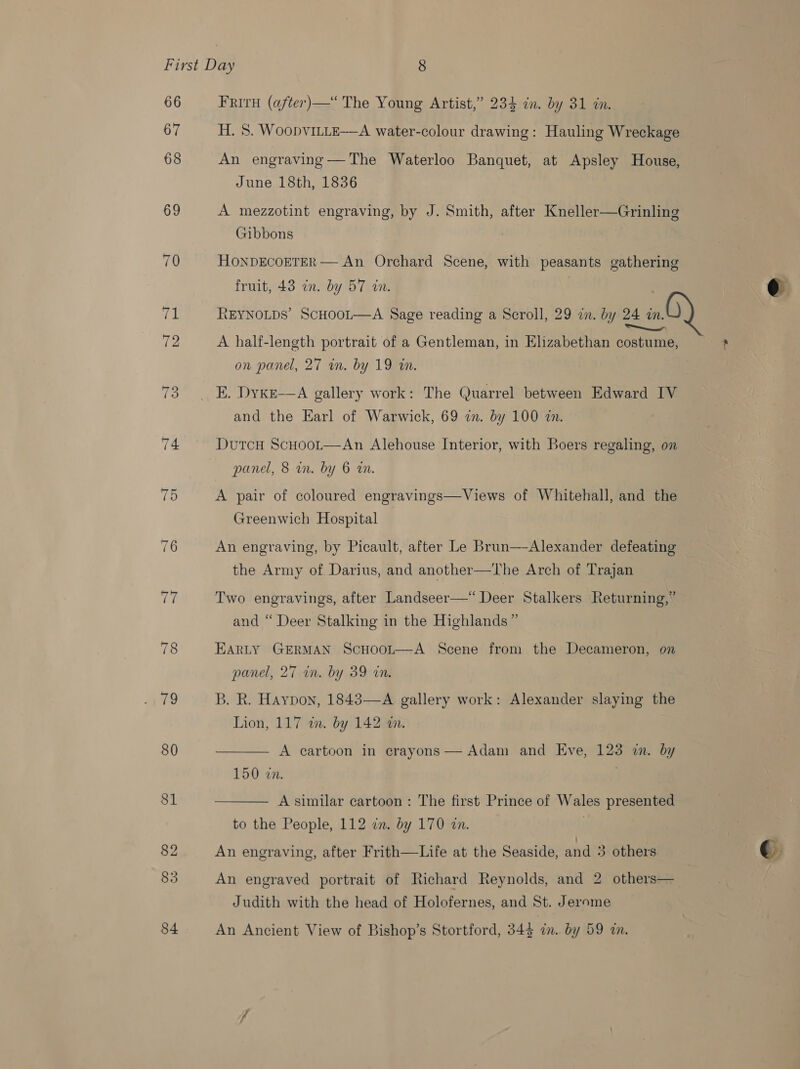 66 67 68 69 TF 78 ra 80 81 83 84 Friru (after)—‘ The Young Artist,” 234 in. by 31 in. H. 8. WoopvILLE—A water-colour drawing: Hauling Wreckage An engraving—The Waterloo Banquet, at Apsley House, June 18th, 1836 A mezzotint engraving, by J. Smith, after Kneller—Grinling Gibbons HONDECOETER — An Orchard Scene, with peasants gathering fruit, 43 in. by 57 in. | REYNOLDS’ SCHOOL—A Sage reading a Scroll, 29 an. by 24 zn. A half-length portrait of a Gentleman, in Elizabethan costume, and the Earl of Warwick, 69 zn. by 100 zn. panel, 8 wm. by 6 rn. A pair of coloured engravings—Views of Whitehall, and the Greenwich Hospital | An engraving, by Picault, after Le Brun—-Alexander defeating the Army of Darius, and another—The Arch of Trajan Two engravings, after Landseer—“ Deer Stalkers Returning,” and “ Deer Stalking in the Highlands” EARLY GERMAN ScHoot—A Scene from the Decameron, on panel, 27 in. by 39 in. B. R. Haypon, 1843—-A gallery work: Alexander slaying the Lion, 117 in. by 142 wm. A cartoon in crayons — Adam and Eve, 123 in. by 150 wn. A similar cartoon: The first Prince of Wales presented to the People, 112 in. by 170 in. .   An engraved portrait of Richard Reynolds, and 2 others— Judith with the head of Holofernes, and St. Jerome An Ancient View of Bishop’s Stortford, 342 in, by 59 wn. ?