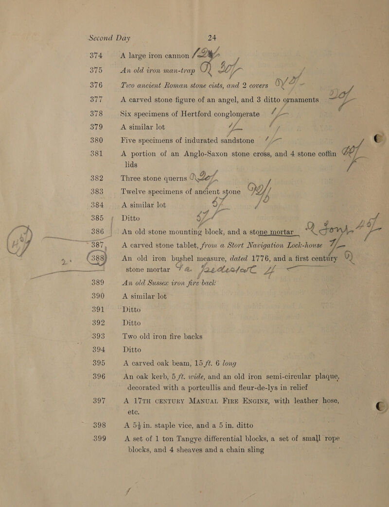374 O10 376 377 378 379 380 O81 382 383 084 397 398 aoy An old iron man-trap Oy Two ancient Roman stone cists, and 2 covers OY A carved stone figure of an angel, and 3 ditto ornaments . Six specimens of Hertford conglomerate ‘s fo A similar lot (is ty A portion of an Anglo-Saxon stone cross, and 4 stone coffin lids a / Three stone querns J Zo, 7 | : - Five specimens of indurated sandstone 4) ys e.  47 Ditto 47 / -- sf An old stone hbanOee block, and a stone mortar_ Q fons, A A carved stone tablet, from a Stort Navigation Lock-house wy: An old iron bushel measure, dated 1776, and a first century 0) stone mortar y th. pat be afedT. 4 OL 2 Game An old Sussex vron ie back A similar lot A similar lot Ditto Two old iron fire backs Ditto A carved oak beam, 15 /¢. 6 long An oak kerb, 5 ft. wide, and an old iron semi-circular plaque, decorated with a portcullis and fleur-de-lys in relief A 17TH CENTURY ManuaL FirE ENGINE, with leather hose, C ete. , | Ad A 5} in. staple vice, and a 5 in. ditto A set of 1 ton Tangye differential blocks, a set of small rope