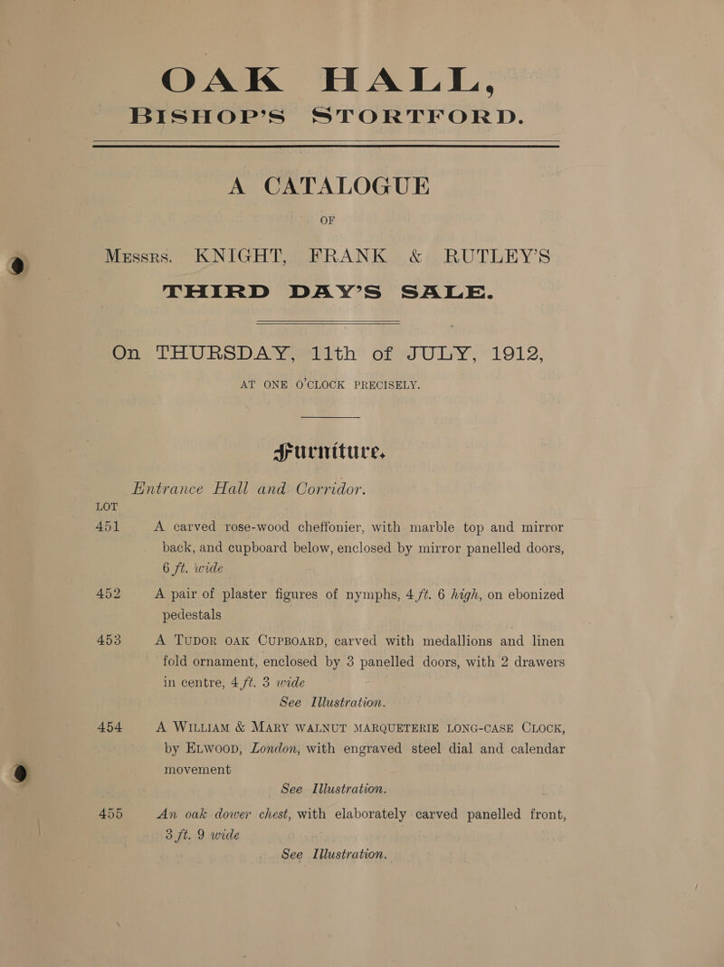 OAK HALL, BISHOP’S STORTFORD.  A CATALOGUE OF Messrs. KNIGHT, FRANK &amp; RUTLEY’S THIRD DAY’S SALE.   On THURSDAY 11th of JULY, 1912, AT ONE O CLOCK PRECISELY. Surniture, Entrance Hall and Corridor. LOT 451 A carved rose-wood cheffonier, with marble top and mirror back, and cupboard below, enclosed by mirror panelled doors, 6 ft. wide 452 A pair of plaster figures of nymphs, 4,/¢. 6 high, on ebonized pedestals 453 A TuDOR OAK CUPBOARD, carved with medallions and linen fold ornament, enclosed by 3 panelled doors, with 2 drawers in centre, 4,/¢. 3 wide See Illustration. 454 A WILLIAM &amp; MARY WALNUT MARQUETERIE LONG-CASE CLOCK, by Etwoop, London, with engraved steel dial and calendar movement See Illustration. 455 An oak dower chest, with elaborately carved panelled front, 3 ft. 9 wide | See Illustration.