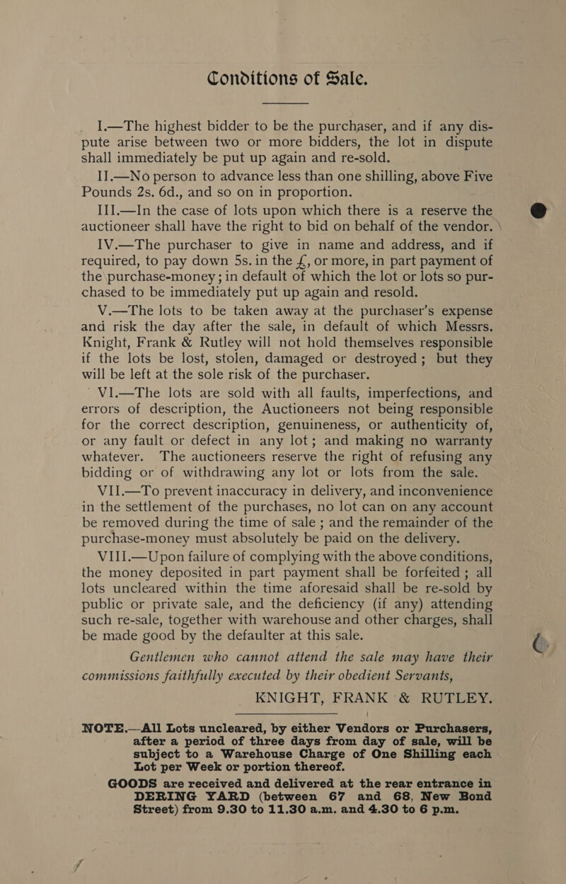 Conditions of Sale.  I.—The highest bidder to be the purchaser, and if any dis- pute arise between two or more bidders, the lot in dispute shall immediately be put up again and re-sold. II.—No person to advance less than one shilling, above Five Pounds 2s. 6d., and so on in proportion. III.—In the case of lots upon which there is a reserve the auctioneer shall have the right to bid on behalf of the vendor. IV.—The purchaser to give in name and address, and if required, to pay down 5s. in the £, or more, in part payment of the purchase-money ; in default of which the lot or lots so pur- chased to be immediately put up again and resold. V.—The lots to be taken away at the purchaser’s expense and risk the day after the sale, in default of which Messrs. Knight, Frank &amp; Rutley will not hold themselves responsible if the lots be lost, stolen, damaged or destroyed; but they will be left at the sole risk of the purchaser. ~VI.—The lots are sold with all faults, imperfections, and errors of description, the Auctioneers not being responsible for the correct description, genuineness, or authenticity of, or any fault or defect in any lot; and making no warranty whatever. The auctioneers reserve the right of refusing any bidding or of withdrawing any lot or lots from the sale. VII.—To prevent inaccuracy in delivery, and inconvenience in the settlement of the purchases, no lot can on any account be removed during the time of sale ; and the remainder of the purchase-money must absolutely be paid on the delivery. VIIi.—Upon failure of complying with the above conditions, the money deposited in part payment shall be forfeited ; all lots uncleared within the time aforesaid shall be re-sold by public or private sale, and the deficiency (if any) attending such re-sale, together with warehouse and other charges, shall be made good by the defaulter at this sale. Gentlemen who cannot attend the sale may have their commissions faithfully executed by their obedient Servants, KNIGHT, FRANK &amp; RUTLEY. NOTE.—All Lots uncleared, by either Vendors or Purchasers, after a period of three days from day of sale, will be subject to a Warehouse Charge of One Shilling each Lot per Week or portion thereof. GOODS are received and delivered at the rear entrance in DERING YARD (between 67 and 68, New Bond ee 