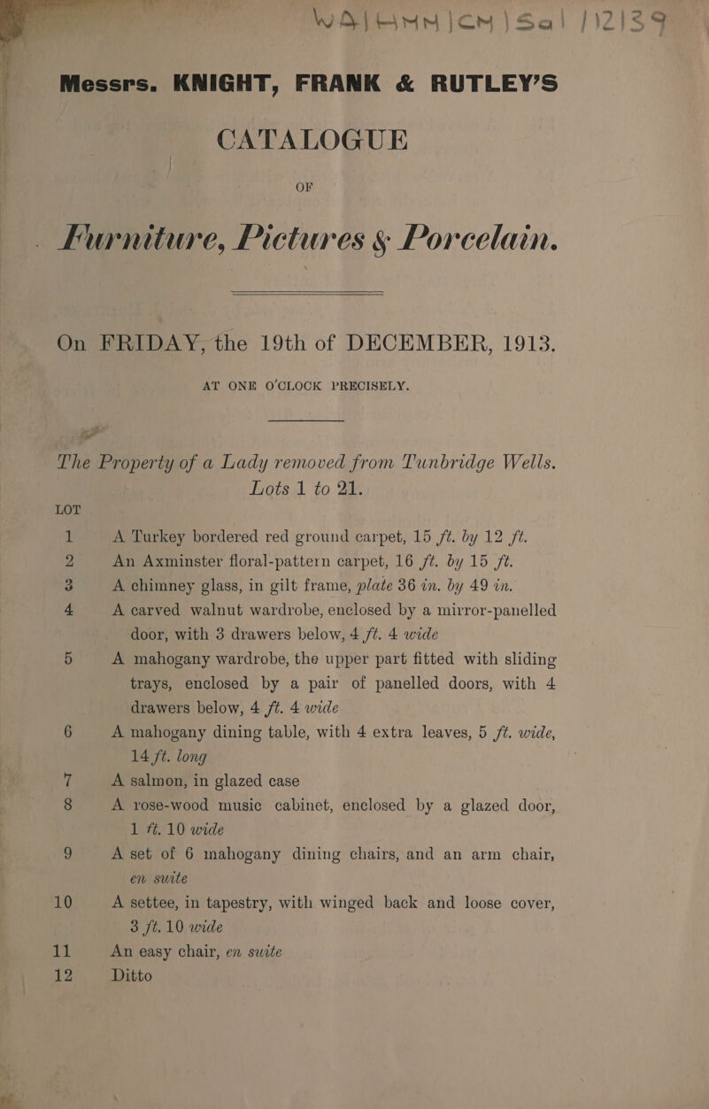  Messrs. KNIGHT, FRANK &amp; RUTLEY’S CATALOGUE OF Furniture, Pictures § Porcelain.  On FRIDAY, the 19th of DECEMBER, 1913. AT ONE O'CLOCK PRECISELY. The Property of a Lady removed from Tunbridge Wells. Lots 1 to 21. LOT 1 A Turkey bordered red ground carpet, 15 ft. by 12 fz. 2 An Axminster floral-pattern carpet, 16 ft. by 15 /¢. 3 A chimney glass, in gilt frame, plate 36 in. by 49 in. 4 A carved walnut wardrobe, enclosed by a mirror-panelled door, with 3 drawers below, 4 /¢. 4 wide 5 A mahogany wardrobe, the upper part fitted with sliding trays, enclosed by a pair of panelled doors, with 4 drawers below, 4 ft. 4 wide 6 A mahogany dining table, with 4 extra leaves, 5 /¢. wide, (14 ft. long if A salmon, in glazed case 8 A rose-wood music cabinet, enclosed by a glazed door, 1 #. 10 wide 9 A set of 6 mahogany dining chairs, and an arm chair, en suite 10 A settee, in tapestry, with winged back and loose cover, 3 Jt. 10 wide 11 An easy chair, en swite