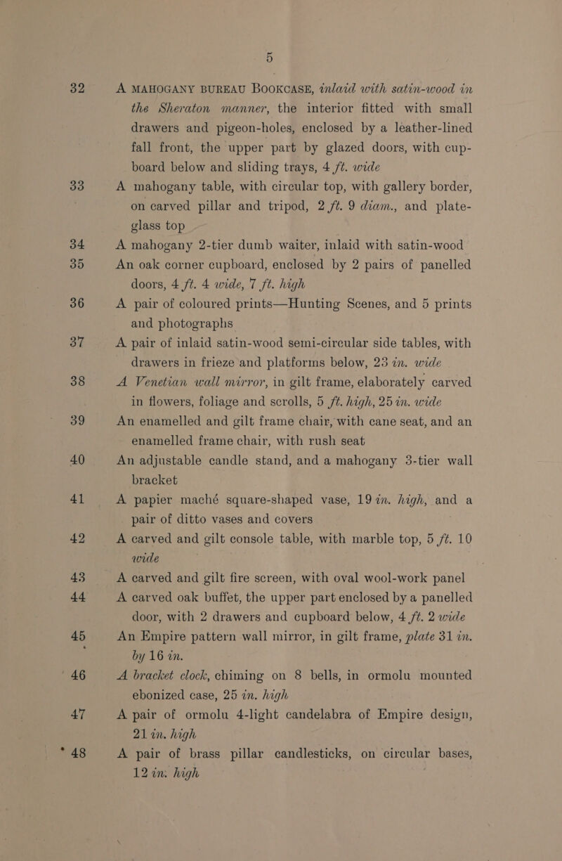 32 33 5 A MAHOGANY BUREAU BOOKCASE, inlaid with satin-wood in the Sheraton manner, the interior fitted with small drawers and pigeon-holes, enclosed by a leather-lined fall front, the ‘upper part by glazed doors, with cup- board below and sliding trays, 4 /¢. wide A mahogany table, with circular top, with gallery border, on carved pillar and tripod, 2 7. 9 diam., and plate- glass top A mahogany 2-tier dumb waiter, inlaid with satin-wood An oak corner cupboard, enclosed by 2 pairs of panelled doors, 4 ft. 4 wide, 7 ft. high A pair of coloured prints—Hunting Scenes, and 5 prints and photographs A pair of inlaid satin-wood semi-circular side tables, with drawers in frieze and platforms below, 25 in. wide A Venetian wall mirror, in gilt frame, elaborately carved in flowers, foliage and scrolls, 5 ft. high, 25 in. wide An enamelled and gilt frame chair, with cane seat, and an enamelled frame chair, with rush seat An adjustable candle stand, and a mahogany 3-tier wall bracket A papier maché square-shaped vase, 1972n. high, and a pair of ditto vases and covers | A carved and gilt console table, with marble top, 5 /¢. 10 wide A carved and gilt fire screen, with oval wool-work panel A carved oak buffet, the upper part enclosed by a panelled door, with 2 drawers and cupboard below, 4 /t. 2 wide An Empire pattern wall mirror, in gilt frame, plate 31 in. by 16 wn. A bracket clock, chiming on 8 bells, in ormolu mounted ebonized case, 25 an. high 7 A pair of ormolu 4-light candelabra of Empire design, 21 in. high A pair of brass pillar candlesticks, on circular bases, 12 an. high |