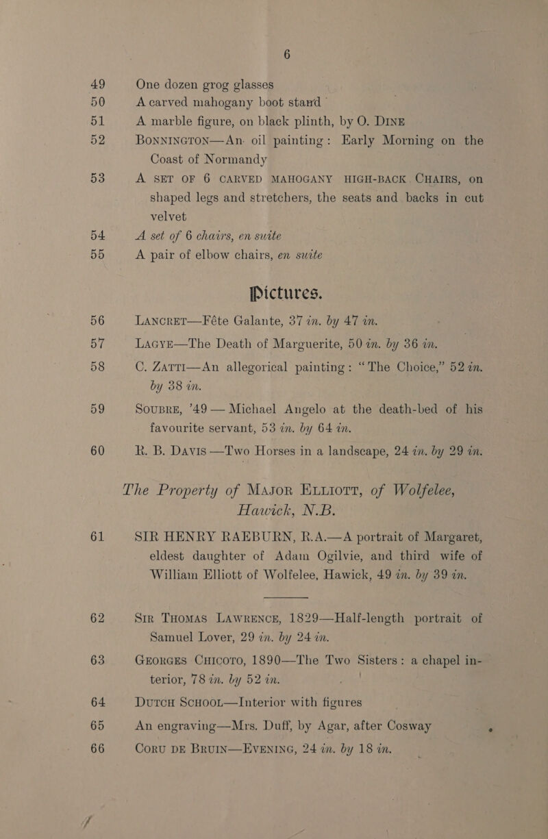 49 50 51 52 53 54 55 56 57 58 59 60 61 62 63 One dozen grog glasses A carved mahogany boot stand - A marble figure, on black plinth, by O. DINE BoNNINGTON—An. oil painting: Early Morning on the Coast of Normandy : A SET OF 6 CARVED MAHOGANY HIGH-BACK. CHAIRS, on shaped legs and stretchers, the seats and backs in cut velvet A set of 6 chairs, en sutte A pair of elbow chairs, en swete Pictures. LANcRET—Féte Galante, 37 in. by 47 in. LacyE—The Death of Marguerite, 50 im. by 36 wm. C. Zarti—An allegorical painting: “The Choice,’ 52 a. by 38 wn. SousBrE, ’49— Michael Angelo at the death-bed of his favourite servant, 53 in. by 64 in. R. B. Davis —Two Horses in a landscape, 24 in. by 29 in. The Property of Mason Evuiott, of Wolfelee, Hawick, N.B. SIR HENRY RAEBURN, R.A.—A portrait of Margaret, eldest daughter of Adam Ogilvie, and third wife of William Elliott of Wolfelee, Hawick, 49 in. by 39 zn.  Str THomas LAWRENCE, 1829—Half-length portrait of Samuel Lover, 29 en. by 24 m. GEORGES CuHicoro, 1890—The Two Sisters: a chapel in- terior, 78 in. by 52 in. : DurcH Scuoor—Interior with figures An engraving—Mrs. Duff, by Agar, after Cosway CorU DE BRUIN—EVENING, 24 in. by 18 in.