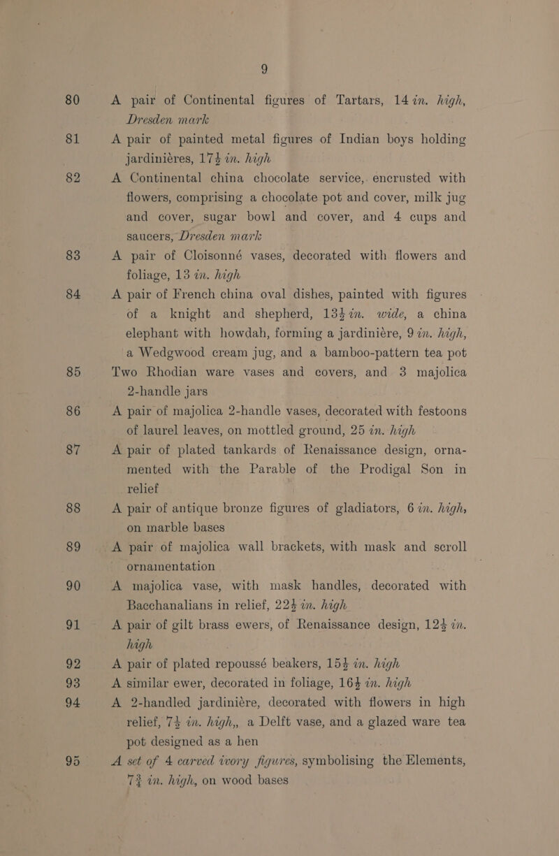 80 81 82 83 84 85 86 87 88 9 A pair of Continental figures of Tartars, 147. high, Dresden mark A pair of sa i metal figures of Indian boys holding jardiniéres, 174 in. high A Continental line chocolate service,. encrusted with flowers, comprising a chocolate pot and cover, milk jug and cover, sugar bowl and cover, and 4 cups and saucers, Dresden mark A pair of Cloisonné vases, decorated with flowers and foliage, 13 in. high A pair of French china oval dishes, painted with figures of a knight and shepherd, 134%n. wide, a china elephant with howdah, forming a jardiniére, 9 in. high, a Wedgwood cream jug, and a bamboo-pattern tea pot Two Rhodian ware vases and covers, and 3 majolica 2-handle jars A pair of majolica 2-handle vases, decorated with festoons of laurel leaves, on mottled ground, 25 in. high A pair of plated tankards of Renaissance design, orna- mented with the Parable of the Prodigal Son in relief A pair of antique bronze somes of gladiators, 6 in. high, on marble bases ornainentation | A majolica vase, with mask handles, decorated with Bacchanalians in relief, 224 in. high A pair of gilt brass ewers, of Renaissance design, 123 in. high A pair of plated repoussé beakers, 154 in. high A similar ewer, decorated in foliage, 164 in. high A 2-handled jardiniére, decorated with flowers in high relief, 74 in. high,, a Delft vase, and a glazed ware tea pot designed as a hen A set of 4 carved wory figures, symbolising the Elements, T} in. high, on wood bases