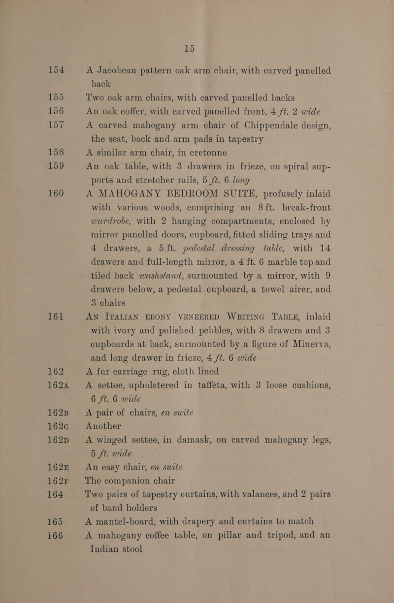 161 A Jacobean pattern oak arm chair, with carved panelled back Two oak arm chairs, with carved panelled backs An oak coffer, with carved panelled front, 4/4. 2 wide A carved mahogany arm chair of Chippendale design, the seat, back and arm pads in tapestry A similar arm chair, in cretonne An oak table, with 3 drawers in frieze, on spiral sup- ports and stretcher rails, 5 /¢. 6 long A MAHOGANY BEDROOM SUITE, profusely inlaid with various woods, comprising an 8 ft. break-front wardrobe, with 2 hanging compartments, enclosed by mirror panelled doors, cupboard, fitted sliding trays and 4 drawers, a 5 ft. pedestal dressing table, with 14 drawers and full-length mirror, a 4 ft. 6 marble top and tiled back washstand, surmounted by a mirror, with 9 drawers below, a pedestal cupboard, a towel airer, and 3 chairs | AN ITALIAN EBONY VENEERED WRITING TABLE, inlaid with ivory and polished pebbles, with 8 drawers and 3 cupboards at back, surmounted by a figure of Minerva, and long drawer in frieze, 4 /t. 6 wide A fur carriage rug, cloth lined A settee, upholstered in taffeta, with 3 loose cushions, 6 ft. 6 wide A pair of chairs, en suite Another A winged settee, in damask, on carved mahogany legs, 5 ft. wide An easy chair, en suite Two pairs of tapestry curtains, with valances, and 2 pairs of band holders A mantel-board, with drapery and curtains to match A mahogany coffee table, on pillar and tripod, and an Indian stool