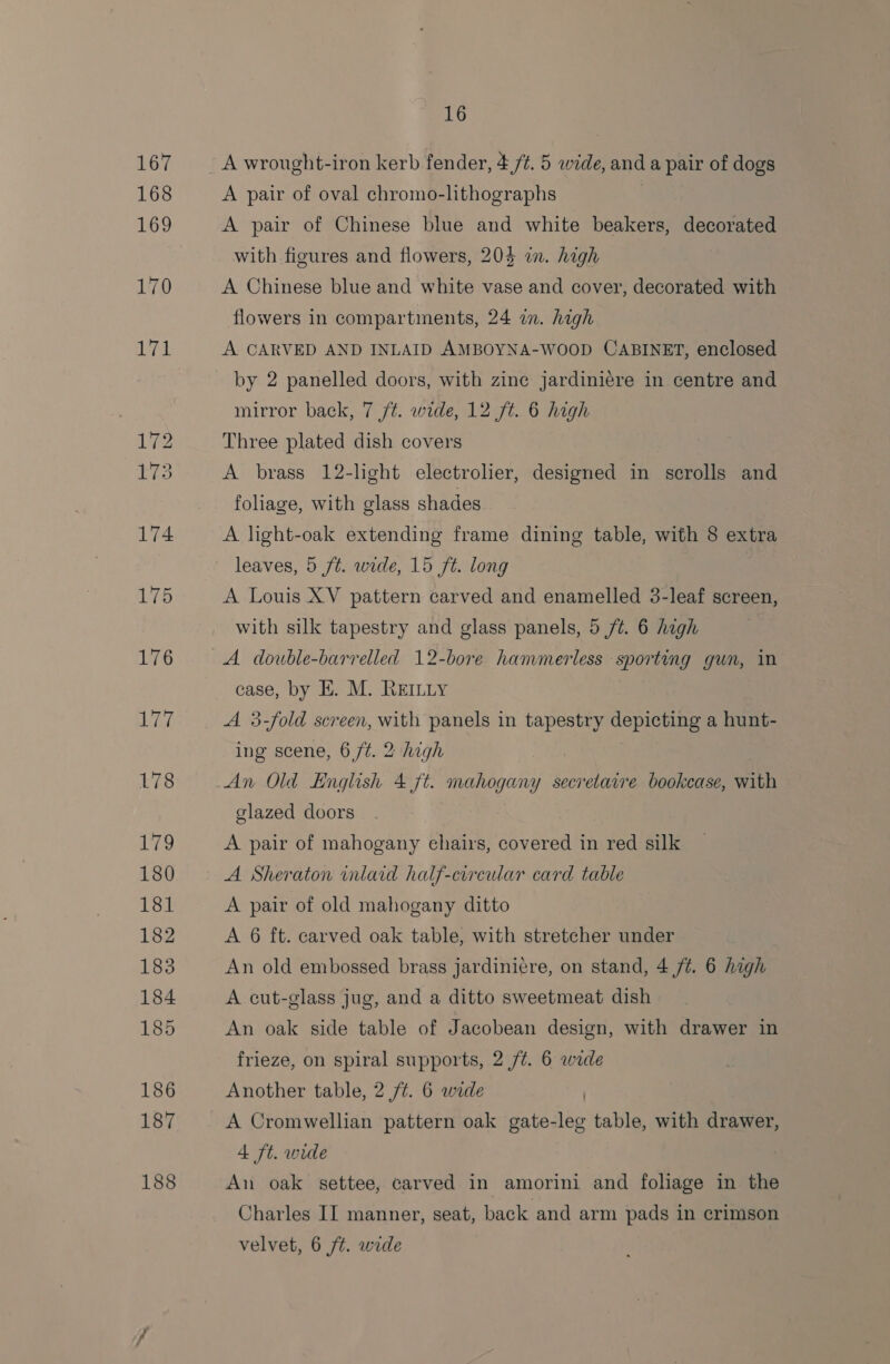 188 A pair of oval chromo-lithographs A pair of Chinese blue and white beakers, decorated with figures and flowers, 204 in. high A Chinese blue and white vase and cover, decorated with flowers in compartments, 24 in. high A CARVED AND INLAID AMBOYNA-WOOD CABINET, enclosed by 2 panelled doors, with zinc jardiniere in centre and mirror back, 7 f¢. wide, 12 ft. 6 high Three plated dish covers A brass 12-light electrolier, designed in scrolls and foliage, with glass shades A light-oak extending frame dining table, with 8 extra leaves, 5 ft. wide, 15 ft. long A Louis XV pattern carved and enamelled 3-leaf screen, with silk tapestry and glass panels, 5 /¢. 6 high A double-barrelled 12-bore hammerless sporting gun, in case, by E. M. REILLY A 3-fold screen, with panels in tapestry depicting a hunt- ing scene, 6 ft. 2 high glazed doors A pair of mahogany chairs, covered in red silk A Sheraton wnlaid half-circular card table A pair of old mahogany ditto A 6 ft. carved oak table, with stretcher under An old embossed brass jardiniere, on stand, 4 /¢. 6 high A cut-glass jug, and a ditto sweetmeat dish An oak side table of Jacobean design, with drawer in frieze, on spiral supports, 2 /¢. 6 wade Another table, 2 /¢. 6 wide A Cromwellian pattern oak gate-leg table, with drawer, 4 ft. wide An oak settee, carved in amorini and fohage in the Charles II manner, seat, back and arm pads in crimson velvet, 6 ft. wide