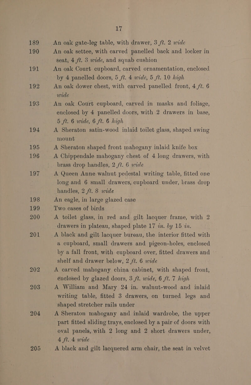190 Petal 192 193 194 17 An oak settee, with carved panelled back and locker in seat, 4 ft. 3 wide, and squab cushion An oak Court cupboard, carved ornamentation, enclosed by 4 panelled doors, 5 ft. 4 wide, 5 ft. 10 high An oak dower chest, with carved panelled front, 4 /¢. 6 wide } An oak Court cupboard, carved in masks and foliage, enclosed by 4 panelled doors, with 2 drawers in base, 5 ft. 6 wide, 6 ft. 6 high A Sheraton satin-wood inlaid toilet glass, shaped swing mount A Sheraton shaped front mahogany inlaid knife box A Chippendale mahogany chest of 4 long drawers, with brass drop handles, 2 /¢. 6 wide A Queen Anne walnut pedestal writing table, fitted one long and 6 small drawers, cupboard under, brass drop handles, 2 /¢. 8 wide . An eagle, in large glazed case Two cases of birds A toilet glass, in red and gilt lacquer frame, with 2 drawers in plateau, shaped plate 17 in. by 15 wn. A black and gilt lacquer bureau, the interior fitted with a cupboard, small drawers and pigeon-holes, enclosed by a fall front, with cupboard over, fitted drawers and shelf and drawer below, 2 /¢. 6 wide . A carved mahogany china cabinet, with shaped front, enclosed by glazed doors, 3 ft. wide, 6 ft. 7 high A William and Mary 24 in. walnut-wood and inlaid writing table, fitted 3 drawers, on turned legs and shaped stretcher rails under A Sheraton mahogany and inlaid wardrobe, the upper part fitted sliding trays, enclosed by a pair of doors with oval panels, with 2 long and 2 short drawers under, 4 ft. 4 wide — A black and gilt lacquered arm chair, the seat in velvet