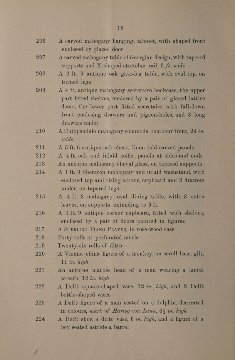 A carved mahogany hanging cabinet, with shaped front enclosed by glazed door A carved mahogany table of Georgian design, with tapered supports and X-shaped stretcher rail, 3 /t. wide . A 2 ft. 9 antique oak gate-leg table, with oval top, on turned legs A 4 ft. antique mahogany secretaire bookcase, the upper part fitted shelves, enclosed by a pair of glazed lattice doors, the lower part fitted secretaire, with fall-down front enclosing drawers and pigeon-holes, and 3 long drawers under A Chippendale mahogany commode, tambour front, 24 zn. wide A 5 ft. 6 antique oak chest, linen-fold carved panels A 4 ft. oak and inlaid coffer, panels at sides and ends A 1 ft. 9 Sheraton mahogany and inlaid washstand, with under, on tapered legs A 4 ft. 3 mahogany oval dining table, with 3 extra leaves, on supports, extending to 9 ft. A 1ft. 9 antique corner cupboard, fitted with shelves, enclosed by a pair of doors painted in figures A STERLING PIANO PLAYER, in rose-wood case Forty rolls of perforated music Twenty-six rolls of ditto A Vienna china figure of a monkey, on scroll base, gilt, 11 in. high An antique marble head of a man wearing a laurel wreath, 12 in. high i A Delft square-shaped vase, 12 in. high, and 2 Delft bottle-shaped vases A Delft figure of a man seated on a dolphin, decorated in colours, mark of Hartog von Laun, 63 in. high A Delft shoe, a ditto vase, 6 a. high, and a ey of a boy seated astride a barrel