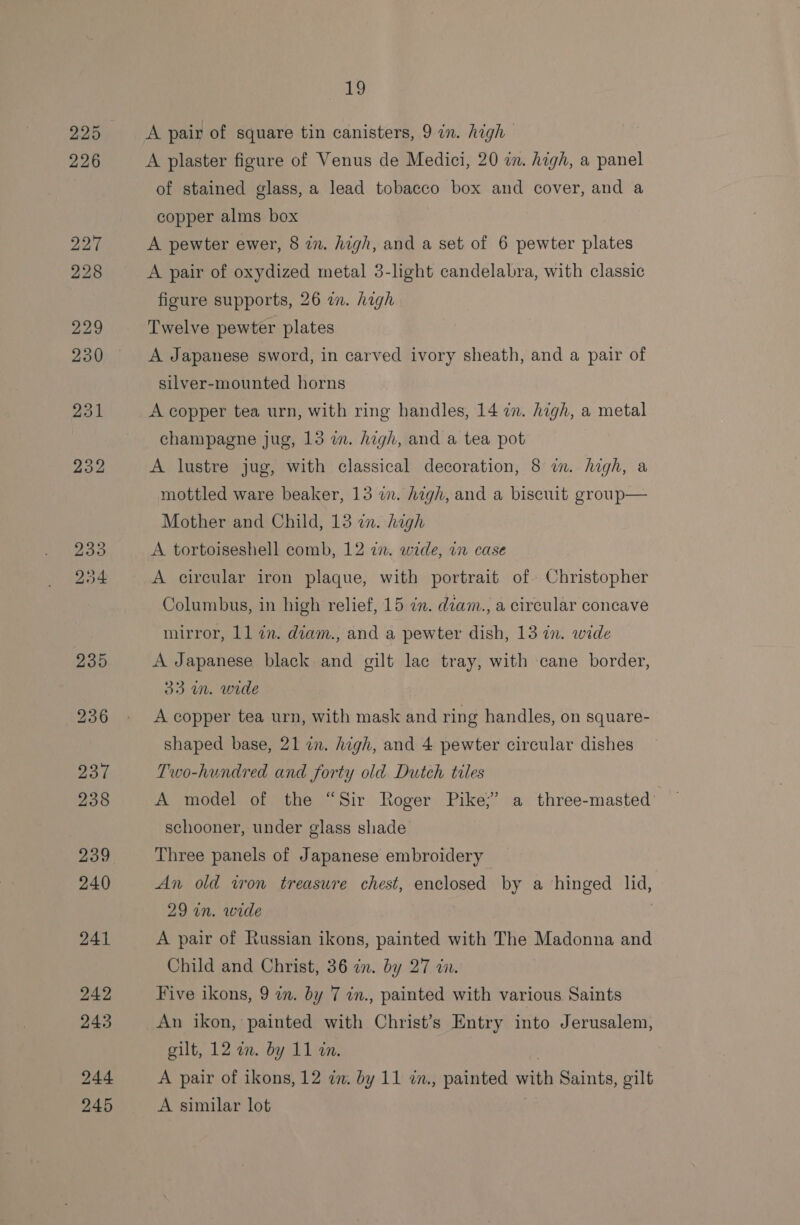 A pair of square tin canisters, 9 in. high A plaster figure of Venus de Medici, 20 i. high, a panel of stained glass, a lead tobacco box and cover, and a copper alms box A pewter ewer, 8 in. high, and a set of 6 pewter plates A pair of oxydized metal 3-lght candelabra, with classic figure supports, 26 an. hagh Twelve pewter plates A Japanese sword, in carved ivory sheath, and a pair of silver-mounted horns A copper tea urn, with ring handles, 14 in. high, a metal champagne jug, 13 im. high, and a tea pot A lustre jug, with classical decoration, 8 in. high, a mottled ware beaker, 13 in. high, and a biscuit group— Mother and Child, 13 zn. high A tortoiseshell comb, 12 22. wide, in case A circular iron plaque, with portrait of» Christopher Columbus, in high relief, 15 in. diam., a circular concave mirror, 11 22. diam., and a pewter dish, 13 in. wide A Japanese black and gilt lac tray, with cane border, 33 in. wide A copper tea urn, with mask and ring handles, on square- shaped base, 21 in. high, and 4 pewter circular dishes Two-hundred and forty old Dutch tiles A model of the “Sir Roger Pike;’ a three-masted’ schooner, under glass shade Three panels of Japanese embroidery An old iron treasure chest, enclosed by a hinged lid, 29 in. wide A pair of Russian ikons, painted with The Madonna and Child and Christ, 36 in. by 27 2. Five ikons, 9 in. by 7 in., painted with various Saints An ikon, painted with Christ’s Entry into Jerusalem, gilt, 12 an. by 11 in. A pair of ikons, 12 im. by 11 7., painted with Saints, gilt A similar lot |