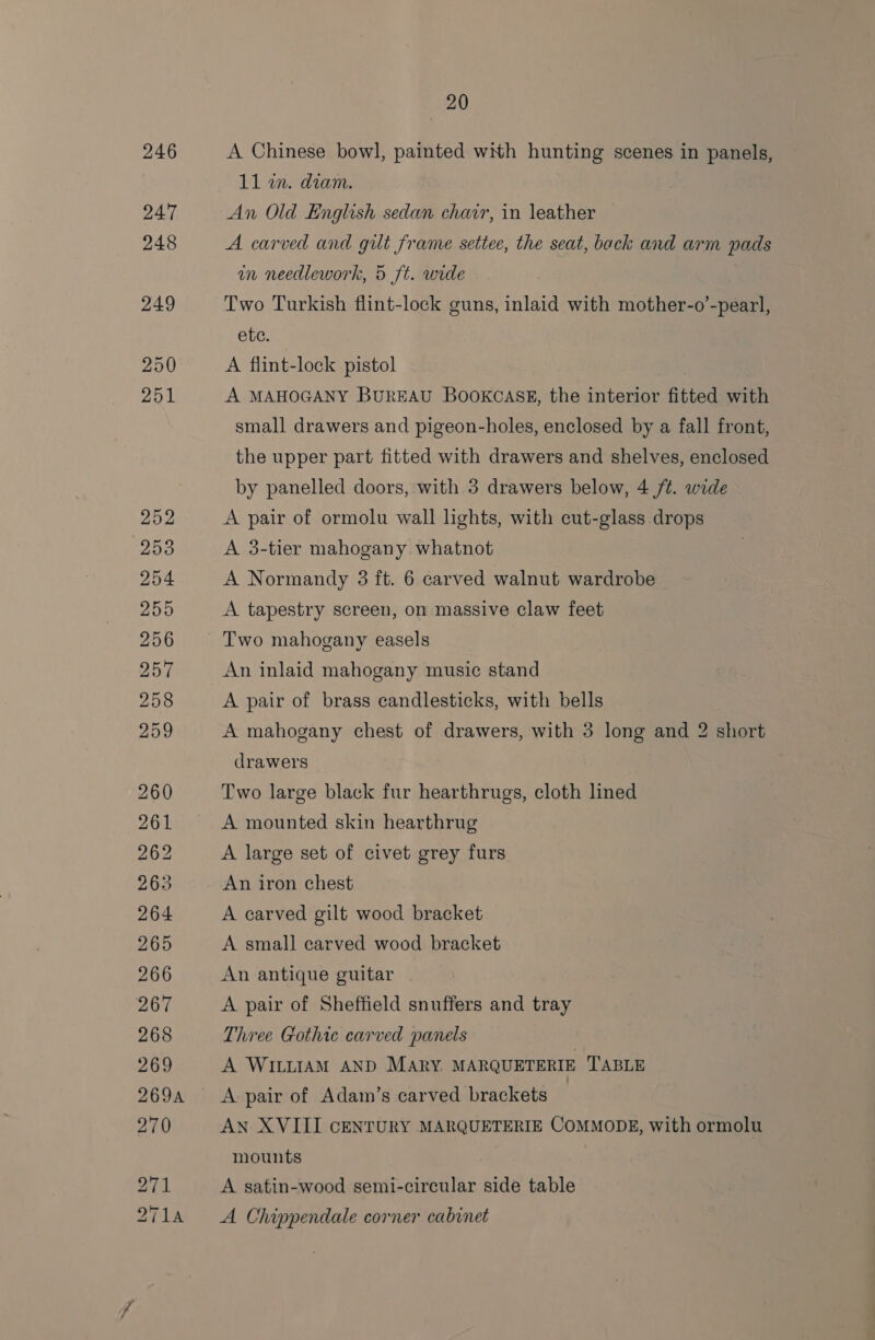 A Chinese bowl, painted with hunting scenes in panels, 11 wn. diam. An Old English sedan char, in leather A carved and gut frame settee, the seat, back and arm pads in needlework, 5 ft. wide Two Turkish flint-lock guns, inlaid with mother-o’-pearl, ete. A flint-lock pistol A MAHOGANY BurEAU BooKCASE, the interior fitted with small drawers and pigeon-holes, enclosed by a fall front, the upper part fitted with drawers and shelves, enclosed by panelled doors, with 3 drawers below, 4 /t. wide A pair of ormolu wall lights, with cut-glass drops A 3-tier mahogany whatnot A Normandy 3 ft. 6 carved walnut wardrobe A tapestry screen, on massive claw feet Two mahogany easels An inlaid mahogany music stand A pair of brass candlesticks, with bells A mahogany chest of drawers, with 3 long and 2 short drawers Two large black fur hearthrugs, cloth lined A mounted skin hearthrug A large set of civet grey furs An iron chest A carved gilt wood bracket A small carved wood bracket An antique guitar A pair of Sheffield snuffers and tray Three Gothic carved panels A WILLIAM AND MARY. MARQUETERIE TABLE A: pair of Adam’s carved brackets | AN XVIII CENTURY MARQUETERIE COMMODE, with ormolu mounts A satin-wood semi-circular side table A Chippendale corner cabinet
