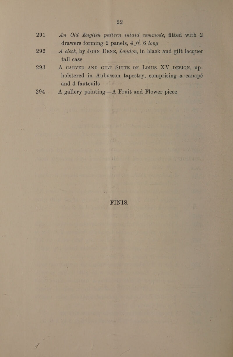 294 An Old English patiern inlaid commode, fitted with 2 drawers forming 2 panels, 4 fi. 6 long A clock, by JOHN DENE, London, in black and gilt lacquer tall case . A CARVED AND GILT SUITE oF LouIsS XV DESIGN, up- holstered in Aubusson tapestry, comprising a canapé and 4 fauteuils A gallery painting—A Fruit and Flower piece FINIS.