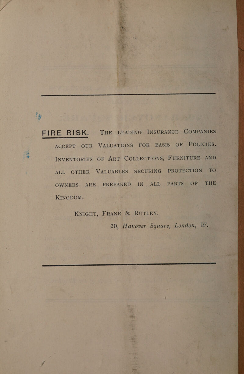 ee  i Ls) FIRE RISK. THE LEADING INSURANCE COMPANIES ACCEPT OUR VALUATIONS FOR BASIS OF POLICIES. INVENTORIES Sr Art COLLECTIONS, FURNITURE ee ALL OTHER VALUABLES SECURING PROTECTION TO OWNERS ARE PREPARED IN ALL PARTS OF THE KINGDOM. KNIGHT, FRANK &amp; RUTLEY. 20, Hanover Square, London, W. 