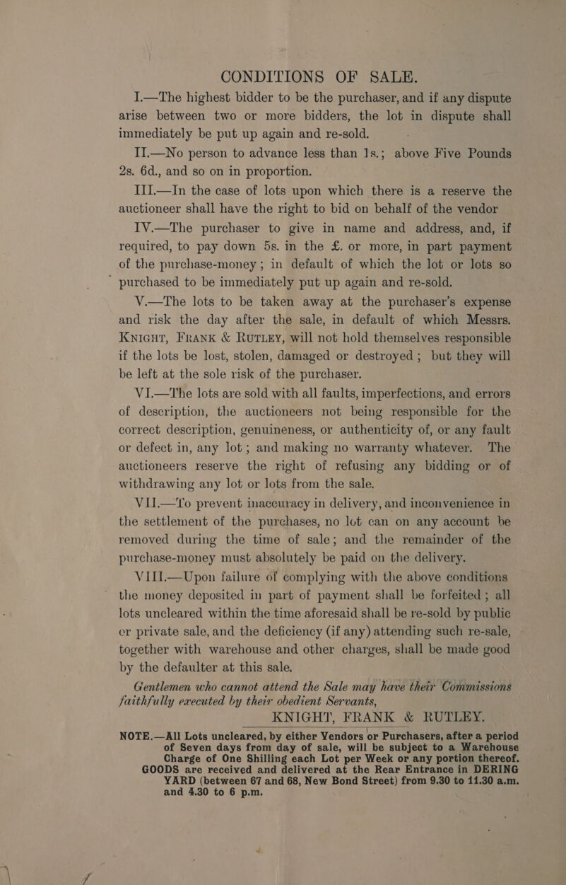 CONDITIONS OF SALE. I.—The highest bidder to be the purchaser, and if any dispute arise between two or more bidders, the lot in dispute shall immediately be put up again and re-sold. II.—No person to advance less than 1s.; above Five Pounds 2s. 6d., and so on in proportion. III.—In the case of lots upon which there is a reserve the auctioneer shall have the right to bid on behalf of the vendor IV.—The purchaser to give in name and address, and, if required, to pay down 5s. in the £. or more, in part payment of the purchase-money ; in default of which the lot or lots so ' purchased to be immediately put up again and re-sold. V.—tThe lots to be taken away at the purchaser’s expense and risk the day after the sale, in default of which Messrs. Knicut, Frank &amp; Rut ey, will not hold themselves responsible if the lots be lost, stolen, damaged or destroyed; but they will be left at the sole risk of the purchaser. VI.—tThe lots are sold with all faults, imperfections, and ¢ errors of description, the auctioneers not being responsible for the correct description, genuineness, or authenticity of, or any fault or defect in, any lot; and making no warranty whatever. The auctioneers reserve the right of refusing any bidding or of withdrawing any lot or lots from the sale. VII.—To prevent inaccuracy in delivery, and inconvenience in the settlement of the purchases, no lot can on any account he removed during the time of sale; and the remainder of the purchase-money must absolutely be paid on the delivery. VITI.—Upon failure of complying with the above conditions the money deposited in part of payment shall be forfeited ; all lots uncleared within the time aforesaid shall be re-sold by public er private sale, and the deficiency (if any) attending such re-sale, together with warehouse and other charges, shall be made good by the defaulter at this sale. Gentlemen who cannot attend the Sale may have their Commissions faithfully executed by their obedient Servants, KNIGHT, FRANK &amp; RUTLEY. NOTE.—All Lots uncleared, by either Vendors or Purchasers, after a period of Seven days from day of sale, will be subject to a Warehouse Charge of One Shilling each Lot per Week or any portion thereof. GOODS are received and delivered at the Rear Entrance in DERING YARD (between 67 and 68, New Bond Street) from 9.30 to 11.30 a.m. 