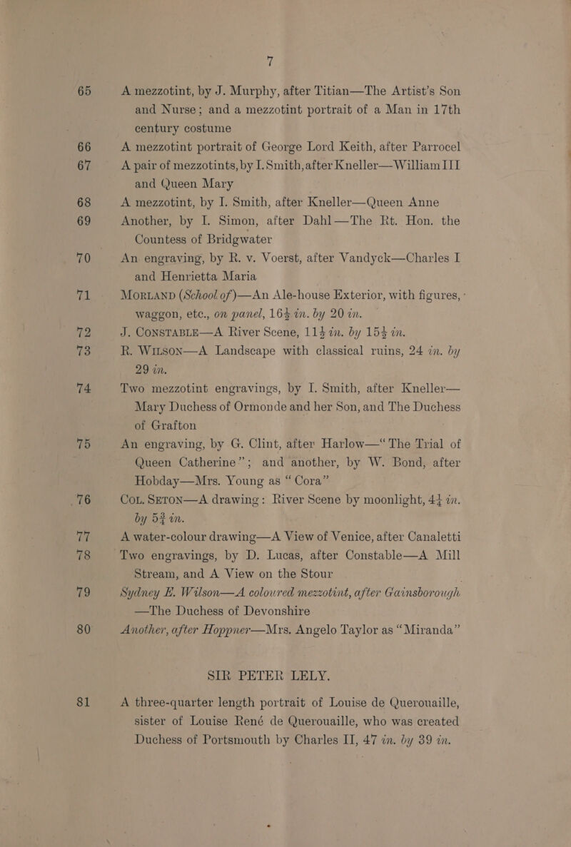66 67 68 69 ral 72 13 74 75 76 77 78 79 80 81 i and Nurse; and a mezzotint portrait of a Man in 17th century costume A mezzotint portrait of George Lord Keith, after Parrocel A pair of mezzotints, by I. Smith, after Kneller— William III and (Jueen Mary A mezzotint, by I. Smith, after Kneller—Queen Anne Another, by IL. Simon, after Dahl—The Rt. Hon. the Countess of Bridgwater An engraving, by R. v. Voerst, after Vandyck—Charles I and Henrietta Maria Mor.anp (School of)—An Ale-house Exterior, with figures, - waggon, etc., on panel, 163 wm. by 20 in. J. CONSTABLE—A River Scene, 114 2. by 154 in. R. Witson—A Landscape with classical ruins, 24 in. by 29 in. Two mezzotint engravings, by I. Smith, after Kneller— Mary Duchess of Ormonde and her Son, and The Duchess of Grafton An engraving, by G. Clint, after Harlow—“ The Trial of Queen Catherine”; and another, by W. Bond, after Hobday—Mrs. Young as “ Cora” Cou. SETON—A drawing: River Scene by moonlight, 44 in. by 5% am. A water-colour drawing—A View of Venice, after Canaletti Stream, and A View on the Stour | Sydney EL. Wilson—A coloured mezzotint, after Gainsborough —The Duchess of Devonshire Another, after Hoppner—Mrs. Angelo Taylor as “Miranda” SIR PETER LELY. A three-quarter length portrait of Louise de Querouaille, sister of Louise René de Querouaille, who was created Duchess of Portsmouth by Charles II, 47 in. by 39 in.