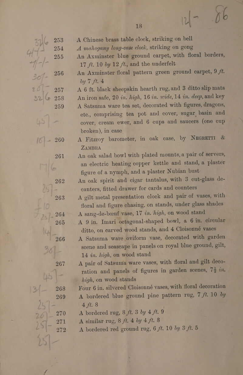 18 -\ A Chinese brass table clock, striking on bell A mahogany long-case clock, striking on gong An Axminster blue ground carpet, with floral borders, 17 ft. 10 by 12 ft., and the underfelt An Axminster floral pattern green ground carpet, 9 ft. by 7 ft. 4 A 6 ft. black sheepskin hearth rug, and 3 ditto slip mats An iron safe, 20 in. high, 16 in. wide, 14 in. deep, and key A Satsuma ware tea set, decorated with figures, dragons, etc., comprising tea pot and cover, sugar, basin and cover, cream ewer, and 6 cups and saucers (one cup broken), in case A Fitzroy barometer, in oak case, by NEGRETTI &amp; ZAMBRA An oak salad bowl with plated mounts, a pair of servers, an electric heating copper kettle and stand, a plaster figure of a nymph, and a plaster Nubian bust: An oak spirit and cigar tantalus, with 3 cut-glass de- canters, fitted drawer for cards and counters A gilt metal presentation clock and pair of vases, with floral and figure chasing, on stands, under glass shades A sang-de-beeuf vase, 17 in. high, on wood stand A 9 in, Imari octagonal-shaped bowl, a 6 in. circular ditto, on carved wood stands, and 4 Cloisonné vases A Satsuma ware oviform vase, decorated with garden scene and seascape in panels on royal blue ground, gilt, 14 in. high, on wood stand A pair of Satsuma ware vases, with floral and gilt deco- ration and panels of figures in garden scenes, Td.an. high, on wood stands Four 6 in. silvered Cloisonné vases, with floral decoration A bordered blue ground pine pattern rug, 7 ft. 10 by 4 ft. 8 A bordered rug, 8 ft. 3 by 4 ft. 9 A similar rug, 8 /¢. 4 by 4 ft. 8