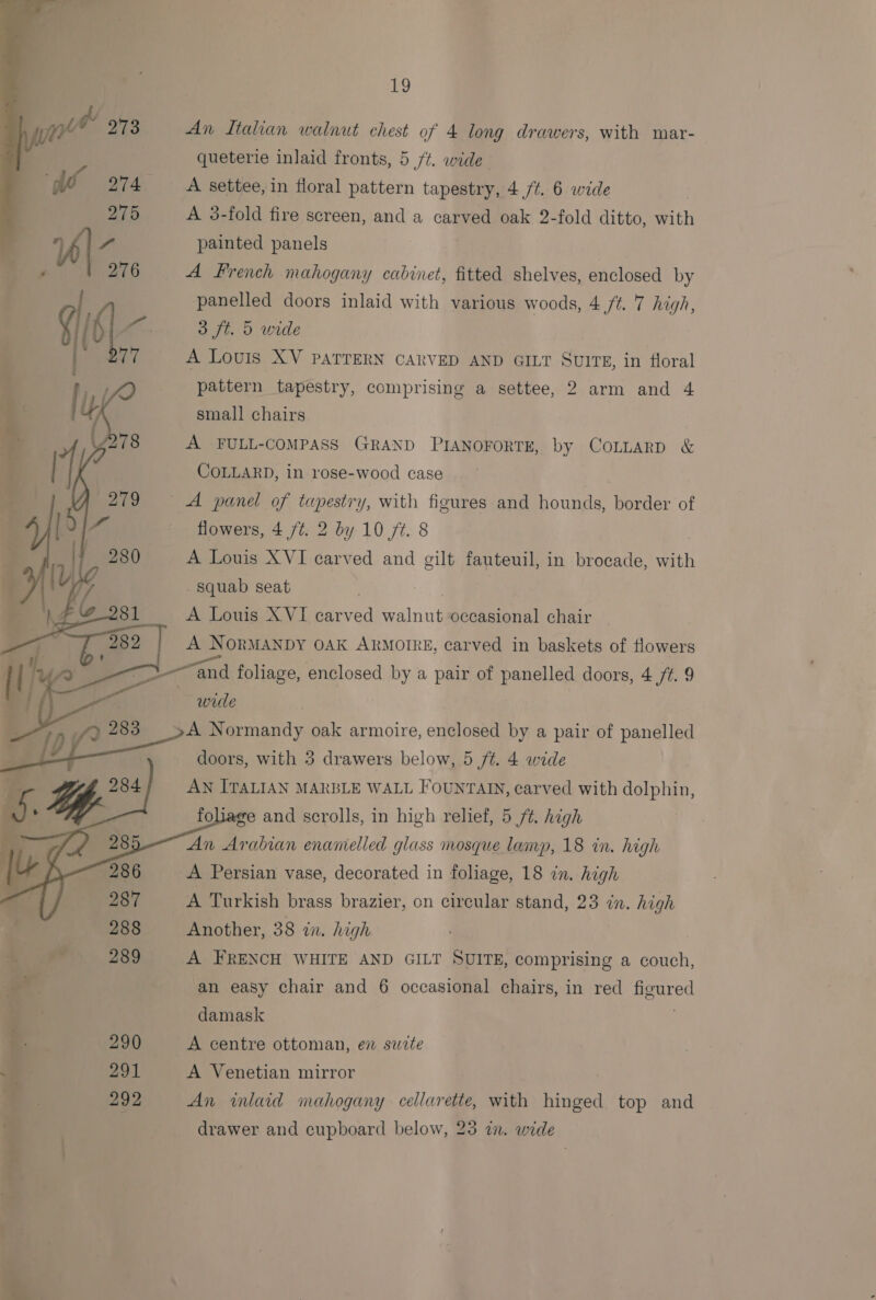  re) An Italian walnut chest of 4 long drawers, with mar- A 3-fold fire screen, and a carved oak 2-fold ditto, with painted panels A French mahogany cabinet, fitted shelves, enclosed by panelled doors inlaid with various woods, 4 ft. 7 high, A Louis XV PATTERN CARVED AND GILT SuIrE, in floral pattern tapestry, comprising a settee, 2 arm and 4 small chairs A FULL-COMPASS GRAND PIANOFORTE, by CoLLarp &amp; COLLARD, in rose-wood case flowers, 4 /t. 2 by 10 ft. 8 A Louis XVI carved and gilt fauteuil, in brocade, with squab seat | A Louis X VI carved walnut occasional chair A NORMANDY OAK ARMOIRE, carved in baskets of flowers and foliage, enclosed by a pair of panelled doors, 4 /#. 9 wre A Normandy oak armoire, enclosed by a pair of panelled doors, with 3 drawers below, 5 ft. 4 wide AN ITALIAN MARBLE WALL FOUNTAIN, carved with dolphin, foliage and scrolls, in high relief, 5 ft. high An Arabian enamelled glass mosque lamp, 18 in. high A Persian vase, decorated in foliage, 18 in. high A Turkish brass brazier, on circular stand, 23 in. high Another, 38 in. high A FRENCH WHITE AND GILT SUITE, comprising a couch, an easy chair and 6 occasional chairs, in red figured damask A centre ottoman, en swite A Venetian mirror An inlaid mahogany cellarette, with hinged top and drawer and cupboard below, 23 wn. wide