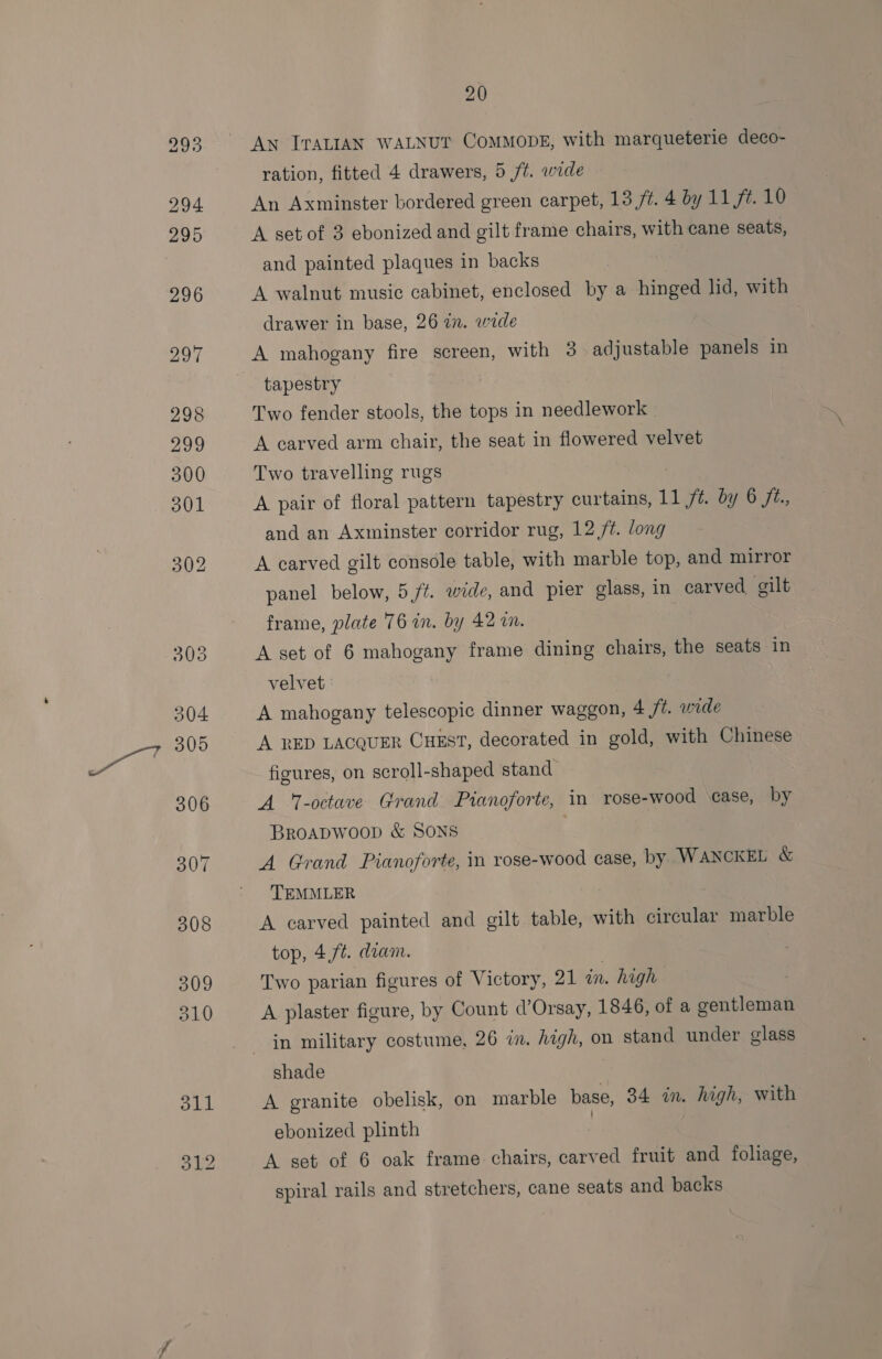 An TTALIAN WALNUT CoMMODE, with marqueterie deco- ration, fitted 4 drawers, 5 ft. wide An Axminster bordered green carpet, 13 ft. 4 by 11 ft. 10 A set of 3 ebonized and gilt frame chairs, with cane seats, and painted plaques in backs A walnut music cabinet, enclosed by a hinged lid, with drawer in base, 26 in. wide A mahogany fire screen, with 3 adjustable panels in tapestry Two fender stools, the tops in needlework A carved arm chair, the seat in flowered velvet Two travelling rugs A pair of floral pattern tapestry curtains, Tl 1 ft by 6 ft., and an Axminster corridor rug, 12 /t. long A carved gilt console table, with marble top, and mirror panel below, 5 ft. wide, and pier glass, in carved gilt frame, plate 76 in. by 42 in. A set of 6 mahogany frame dining chairs, the seats in velvet A mahogany telescopic dinner waggon, A ft. wide A RED LACQUER CHEST, decorated in gold, with Chinese figures, on scroll-shaped stand A ‘-octave Grand Pianoforte, in rose-wood case, by BROADWOOD &amp; SONS A Grand Pianoforte, in rose-wood case, by WANCKEL &amp; TEMMLER A carved painted and gilt table, with circular marble top, 4,ft. dram. Two parian figures of Victory, 21 a. . high A plaster figure, by Count d’Orsay, 1846, of a soartlenil in military costume, 26 in. high, on stand under glass shade A granite obelisk, on marble base, 34 in. high, with ebonized plinth | A set of 6 oak frame chairs, carved fruit and foliage, spiral rails and stretchers, cane seats and backs