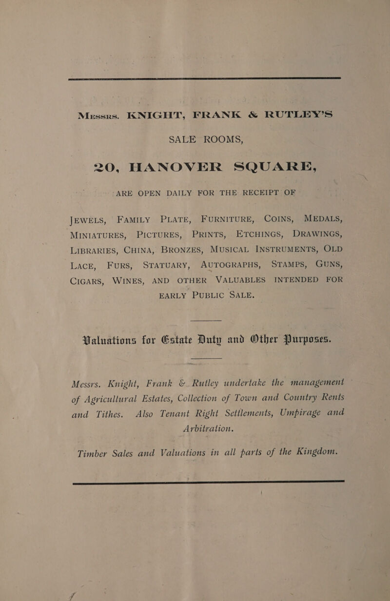 Messrs. KNIGHT, FRANK &amp; RUTLEY’S SALE ROOMS, 20, HANOVER SQUARE, “ARE OPEN DAILY FOR THE RECEIPT OF JEWELS, FaMILy PLATE, FURNITURE, COINS, MEDALS, MINIATURES, PICTURES, PRINTS, ETCHINGS, DRAWINGS, LIBRARIES, CHINA, BRONZES, MUSICAL INSTRUMENTS, OLD Lace, FURS, STATUARY, AUTOGRAPHS, STAMPS, GUNS, CIGARS, WINES, AND OTHER VALUABLES INTENDED FOR EARLY PUBLIC SALE. Paluations for Estate Duty and Other Purposes. Messrs. Knight, Frank &amp;. Rutley undertake the management ~ of Agricultural Estates, Collection of Town and Country Kents and Tithes. Also Tenant Right Settlements, Umpirage and Arbitration. Timber Sales and Valuations in all parts of the Kingdom.