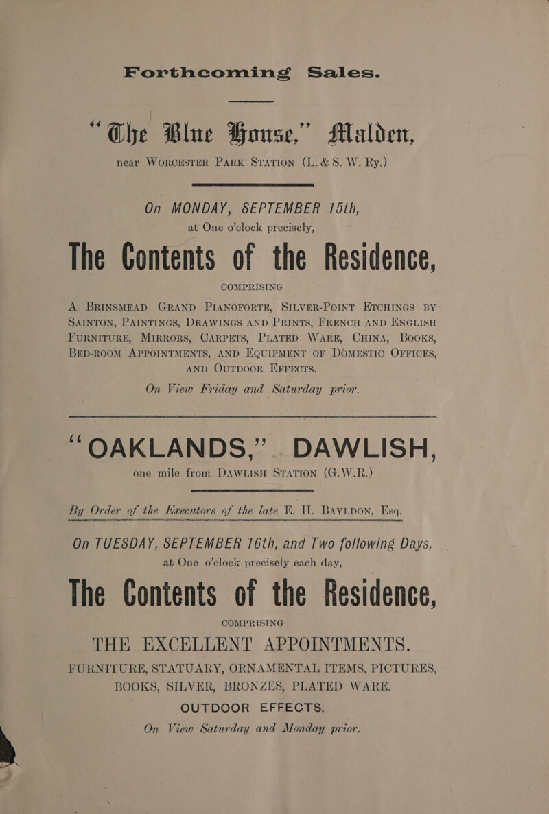 Forthcoming Sales. “Che Blue Howse,” Malden, near WORCESTER PARK Station (L.&amp;S. W. Ry.)  On MONDAY, SEPTEMBER 178th, at One o'clock precisely, The Contents of the Residence, COMPRISING A BRINSMEAD GRAND PIANOFORTE, SILVER-POINT ETCHINGS BY SAINTON, PAINTINGS, DRAWINGS AND PRINTS, FRENCH AND ENGLISH FURNITURE, MIRRORS, CARPETS, PLATED WARE, CHINA, BOOKS, BED-ROOM APPOINTMENTS, AND EQUIPMENT OF DOMESTIC OFFICES, AND OUTDOOR EFFECTS. On View Friday and Saturday prior. i “OAKLAN DS,’ . DAWLISH, one mile from DAWLISH STATION (G.W.R.)    By Or der of the Hxecutors of the late Ki. H BAYLD DON, Esq. On TUESDAY, SEPTEMBER 16th, and Two following Days, at One o’clock precisely each day, The Contents of the Residence, COMPRISING THE EXCELLENT APPOINTMENTS. FURNITURE, STATUARY, ORNAMENTAL ITEMS, PICTURES, BOOKS, SILVER, BRONZES, PLATED WARE. | OUTDOOR: EFRECHEHS: ) On View Saturday and Monday prior.